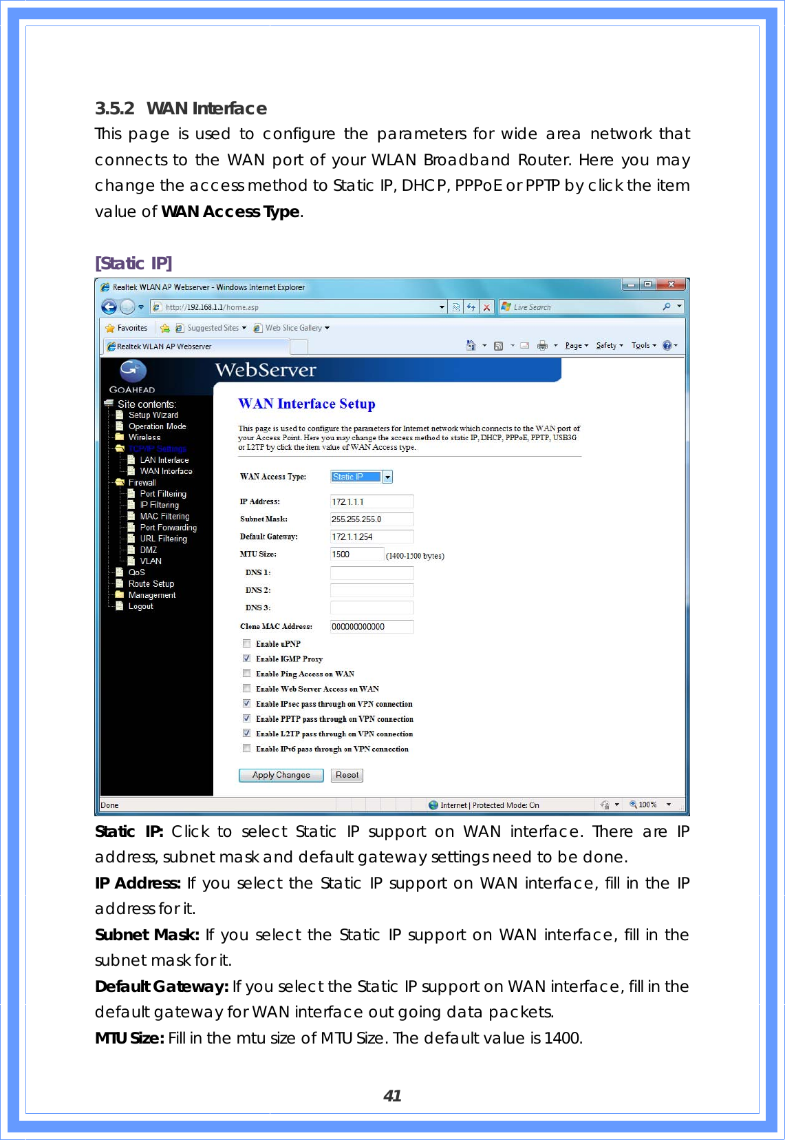  41  3.5.2 WAN Interface This page is used to configure the parameters for wide area network that connects to the WAN port of your WLAN Broadband Router. Here you may change the access method to Static IP, DHCP, PPPoE or PPTP by click the item value of WAN Access Type.  [Static IP]  Static IP: Click to select Static IP support on WAN interface. There are IP address, subnet mask and default gateway settings need to be done. IP Address: If you select the Static IP support on WAN interface, fill in the IP address for it. Subnet Mask: If you select the Static IP support on WAN interface, fill in the subnet mask for it. Default Gateway: If you select the Static IP support on WAN interface, fill in the default gateway for WAN interface out going data packets. MTU Size: Fill in the mtu size of MTU Size. The default value is 1400. 