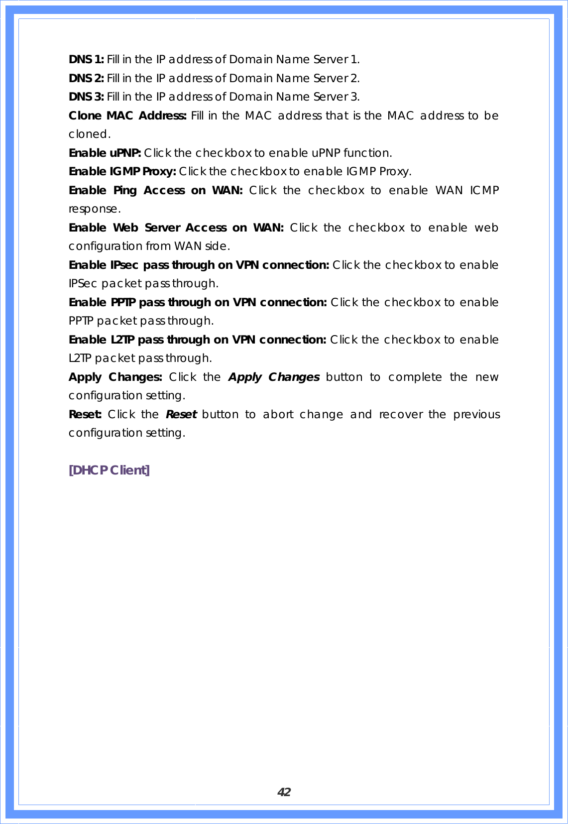  42 DNS 1: Fill in the IP address of Domain Name Server 1. DNS 2: Fill in the IP address of Domain Name Server 2. DNS 3: Fill in the IP address of Domain Name Server 3. Clone MAC Address: Fill in the MAC address that is the MAC address to be cloned. Enable uPNP: Click the checkbox to enable uPNP function. Enable IGMP Proxy: Click the checkbox to enable IGMP Proxy. Enable Ping Access on WAN: Click the checkbox to enable WAN ICMP response. Enable Web Server Access on WAN: Click the checkbox to enable web configuration from WAN side. Enable IPsec pass through on VPN connection: Click the checkbox to enable IPSec packet pass through. Enable PPTP pass through on VPN connection: Click the checkbox to enable PPTP packet pass through. Enable L2TP pass through on VPN connection: Click the checkbox to enable L2TP packet pass through. Apply Changes: Click the Apply Changes button to complete the new configuration setting. Reset:  Click the Reset  button to abort change and recover the previous configuration setting.  [DHCP Client] 