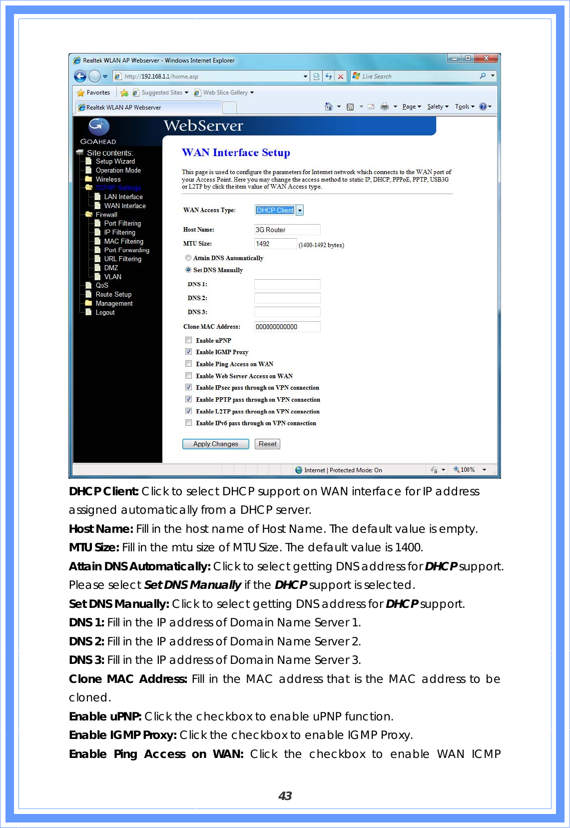  43  DHCP Client: Click to select DHCP support on WAN interface for IP address assigned automatically from a DHCP server. Host Name: Fill in the host name of Host Name. The default value is empty. MTU Size: Fill in the mtu size of MTU Size. The default value is 1400. Attain DNS Automatically: Click to select getting DNS address for DHCP support. Please select Set DNS Manually if the DHCP support is selected. Set DNS Manually: Click to select getting DNS address for DHCP support. DNS 1: Fill in the IP address of Domain Name Server 1. DNS 2: Fill in the IP address of Domain Name Server 2. DNS 3: Fill in the IP address of Domain Name Server 3. Clone MAC Address: Fill in the MAC address that is the MAC address to be cloned. Enable uPNP: Click the checkbox to enable uPNP function. Enable IGMP Proxy: Click the checkbox to enable IGMP Proxy. Enable Ping Access on WAN: Click the checkbox to enable WAN ICMP 