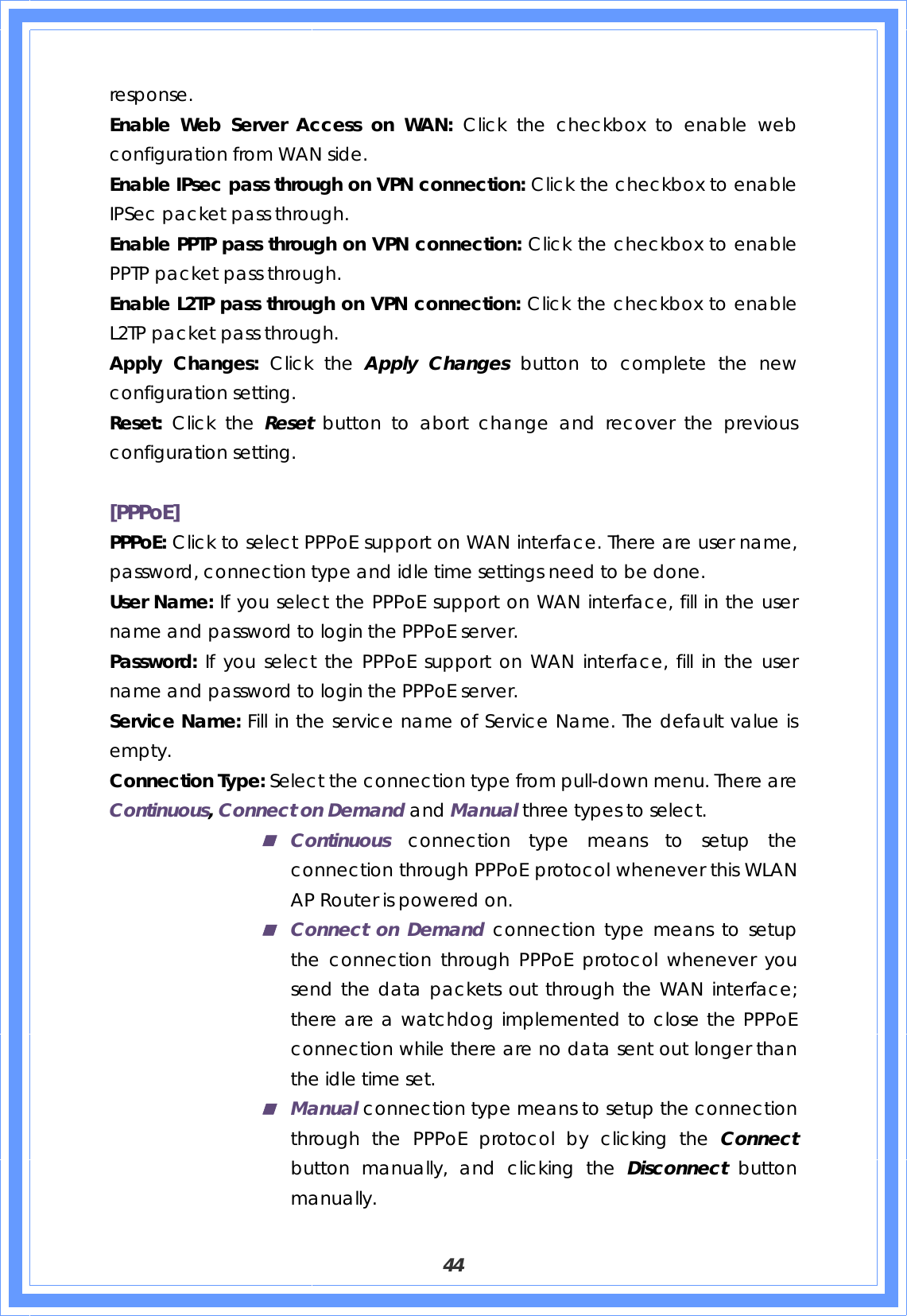  44 response. Enable Web Server Access on WAN: Click the checkbox to enable web configuration from WAN side. Enable IPsec pass through on VPN connection: Click the checkbox to enable IPSec packet pass through. Enable PPTP pass through on VPN connection: Click the checkbox to enable PPTP packet pass through. Enable L2TP pass through on VPN connection: Click the checkbox to enable L2TP packet pass through. Apply Changes: Click the Apply Changes button to complete the new configuration setting. Reset:  Click the Reset  button to abort change and recover the previous configuration setting.  [PPPoE] PPPoE: Click to select PPPoE support on WAN interface. There are user name, password, connection type and idle time settings need to be done. User Name: If you select the PPPoE support on WAN interface, fill in the user name and password to login the PPPoE server. Password: If you select the PPPoE support on WAN interface, fill in the user name and password to login the PPPoE server. Service Name: Fill in the service name of Service Name. The default value is empty. Connection Type: Select the connection type from pull-down menu. There are Continuous, Connect on Demand and Manual three types to select.  Continuous connection type means to setup the connection through PPPoE protocol whenever this WLAN AP Router is powered on.  Connect on Demand connection type means to setup the connection through PPPoE protocol whenever you send the data packets out through the WAN interface; there are a watchdog implemented to close the PPPoE connection while there are no data sent out longer than the idle time set.  Manual connection type means to setup the connection through the PPPoE protocol by clicking the Connect button manually, and clicking the Disconnect  button manually. 
