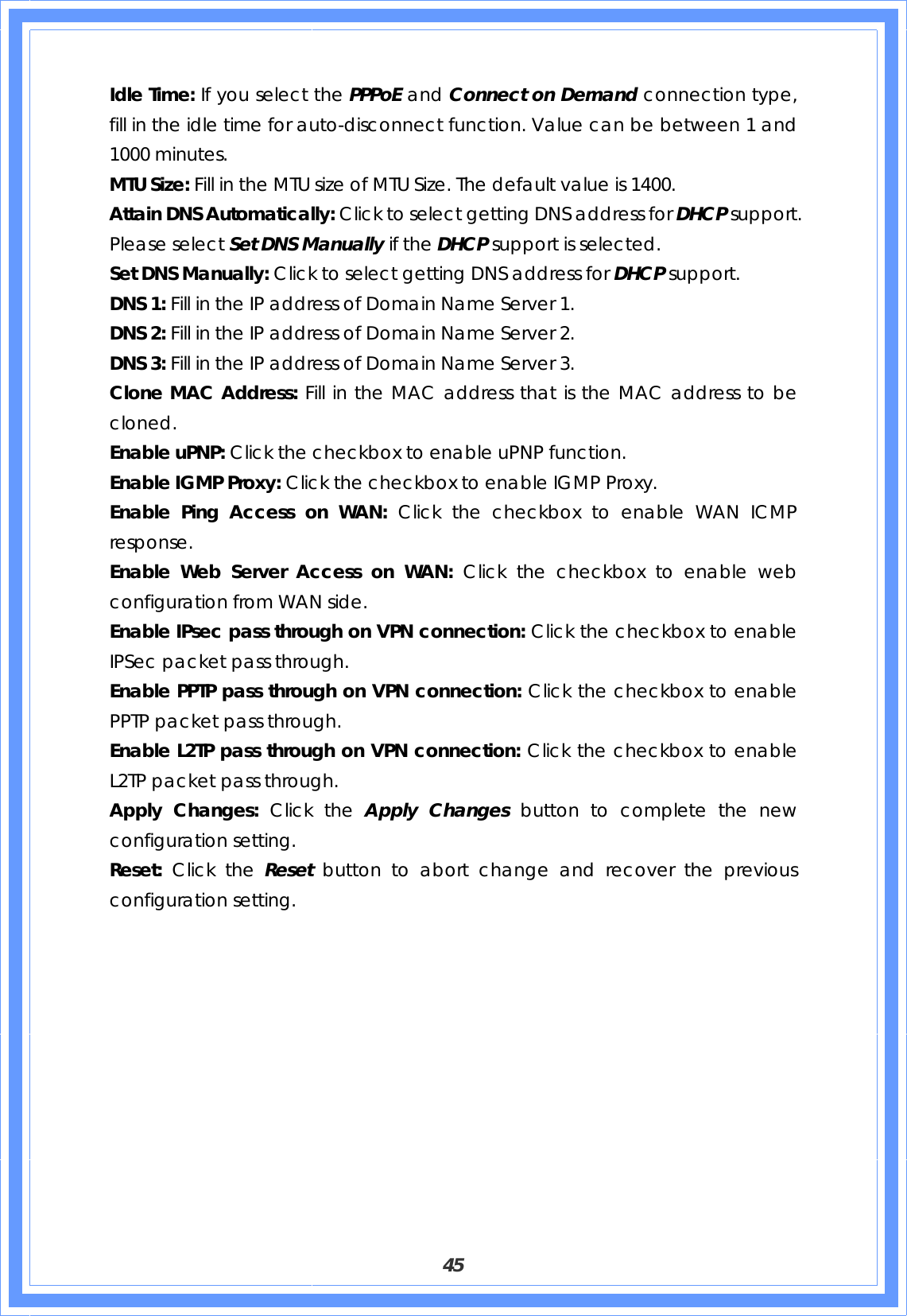  45 Idle Time: If you select the PPPoE and Connect on Demand connection type, fill in the idle time for auto-disconnect function. Value can be between 1 and 1000 minutes. MTU Size: Fill in the MTU size of MTU Size. The default value is 1400. Attain DNS Automatically: Click to select getting DNS address for DHCP support. Please select Set DNS Manually if the DHCP support is selected. Set DNS Manually: Click to select getting DNS address for DHCP support. DNS 1: Fill in the IP address of Domain Name Server 1. DNS 2: Fill in the IP address of Domain Name Server 2. DNS 3: Fill in the IP address of Domain Name Server 3. Clone MAC Address: Fill in the MAC address that is the MAC address to be cloned. Enable uPNP: Click the checkbox to enable uPNP function. Enable IGMP Proxy: Click the checkbox to enable IGMP Proxy. Enable Ping Access on WAN: Click the checkbox to enable WAN ICMP response. Enable Web Server Access on WAN: Click the checkbox to enable web configuration from WAN side. Enable IPsec pass through on VPN connection: Click the checkbox to enable IPSec packet pass through. Enable PPTP pass through on VPN connection: Click the checkbox to enable PPTP packet pass through. Enable L2TP pass through on VPN connection: Click the checkbox to enable L2TP packet pass through. Apply Changes: Click the Apply Changes button to complete the new configuration setting. Reset:  Click the Reset  button to abort change and recover the previous configuration setting.  