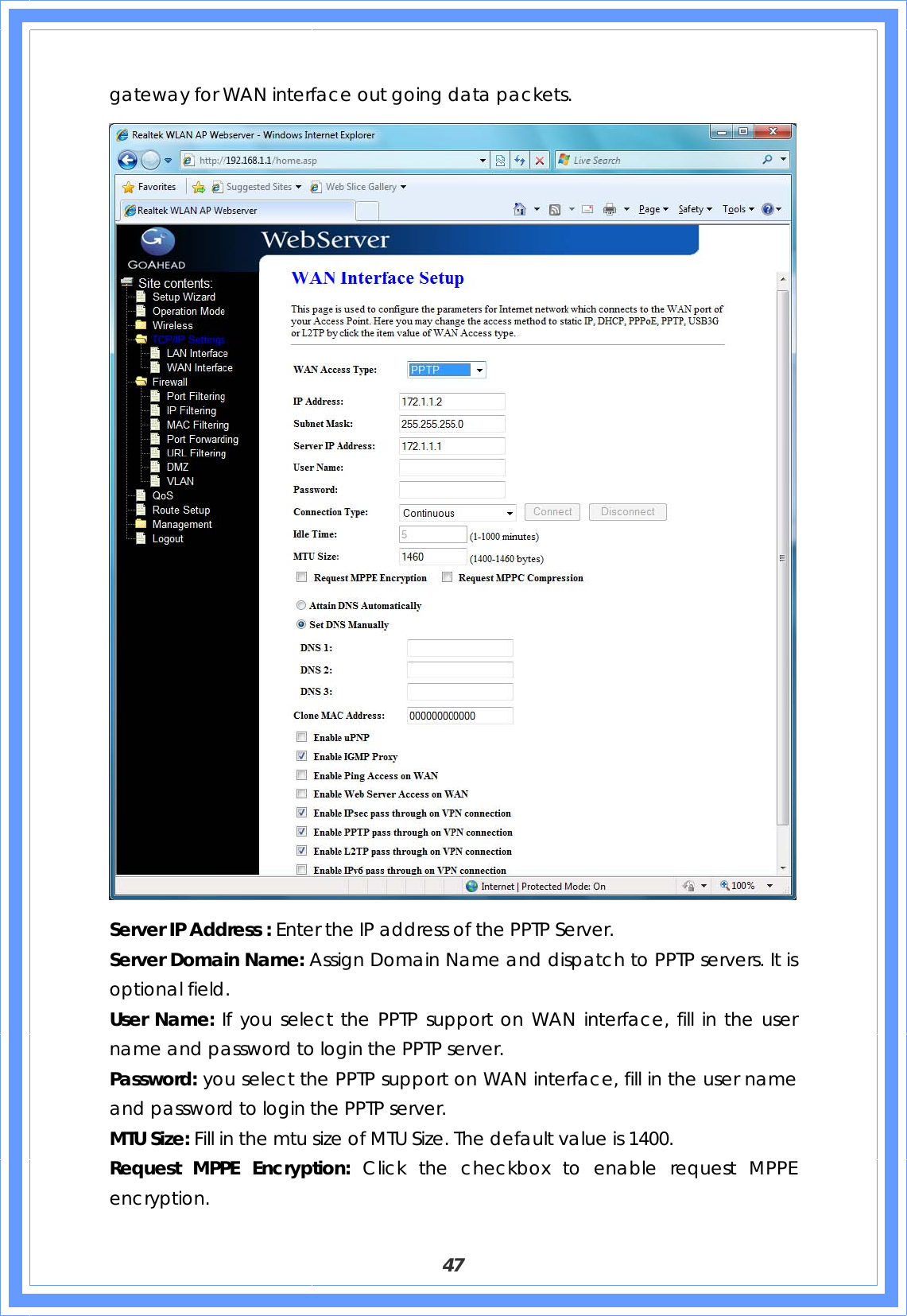  47 gateway for WAN interface out going data packets.  Server IP Address : Enter the IP address of the PPTP Server. Server Domain Name: Assign Domain Name and dispatch to PPTP servers. It is optional field. User Name: If you select the PPTP support on WAN interface, fill in the user name and password to login the PPTP server. Password: you select the PPTP support on WAN interface, fill in the user name and password to login the PPTP server. MTU Size: Fill in the mtu size of MTU Size. The default value is 1400. Request MPPE Encryption: Click the checkbox to enable request MPPE encryption. 