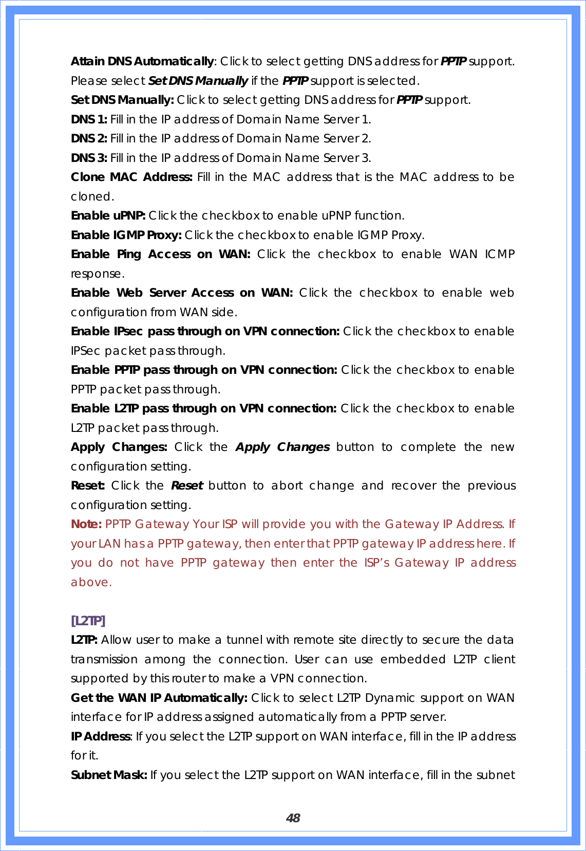  48 Attain DNS Automatically: Click to select getting DNS address for PPTP support. Please select Set DNS Manually if the PPTP support is selected. Set DNS Manually: Click to select getting DNS address for PPTP support. DNS 1: Fill in the IP address of Domain Name Server 1. DNS 2: Fill in the IP address of Domain Name Server 2. DNS 3: Fill in the IP address of Domain Name Server 3. Clone MAC Address: Fill in the MAC address that is the MAC address to be cloned. Enable uPNP: Click the checkbox to enable uPNP function. Enable IGMP Proxy: Click the checkbox to enable IGMP Proxy. Enable Ping Access on WAN: Click the checkbox to enable WAN ICMP response. Enable Web Server Access on WAN: Click the checkbox to enable web configuration from WAN side. Enable IPsec pass through on VPN connection: Click the checkbox to enable IPSec packet pass through. Enable PPTP pass through on VPN connection: Click the checkbox to enable PPTP packet pass through. Enable L2TP pass through on VPN connection: Click the checkbox to enable L2TP packet pass through. Apply Changes: Click the Apply Changes button to complete the new configuration setting. Reset:  Click the Reset  button to abort change and recover the previous configuration setting. Note: PPTP Gateway Your ISP will provide you with the Gateway IP Address. If your LAN has a PPTP gateway, then enter that PPTP gateway IP address here. If you do not have PPTP gateway then enter the ISP’s Gateway IP address above.  [L2TP] L2TP: Allow user to make a tunnel with remote site directly to secure the data transmission among the connection. User can use embedded L2TP client supported by this router to make a VPN connection. Get the WAN IP Automatically: Click to select L2TP Dynamic support on WAN interface for IP address assigned automatically from a PPTP server. IP Address: If you select the L2TP support on WAN interface, fill in the IP address for it. Subnet Mask: If you select the L2TP support on WAN interface, fill in the subnet 