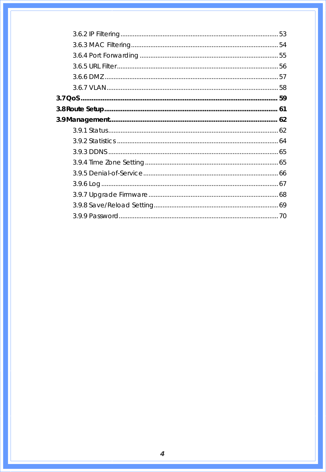  4 3.6.2 IP Filtering..........................................................................................53 3.6.3 MAC Filtering....................................................................................54 3.6.4 Port Forwarding...............................................................................55 3.6.5 URL Filter............................................................................................56 3.6.6 DMZ ...................................................................................................57 3.6.7 VLAN..................................................................................................58 3.7 QoS............................................................................................................ 59 3.8 Route Setup............................................................................................... 61 3.9 Management............................................................................................ 62 3.9.1 Status.................................................................................................62 3.9.2 Statistics ............................................................................................64 3.9.3 DDNS .................................................................................................65 3.9.4 Time Zone Setting............................................................................65 3.9.5 Denial-of-Service.............................................................................66 3.9.6 Log.....................................................................................................67 3.9.7 Upgrade Firmware..........................................................................68 3.9.8 Save/Reload Setting.......................................................................69 3.9.9 Password...........................................................................................70                     