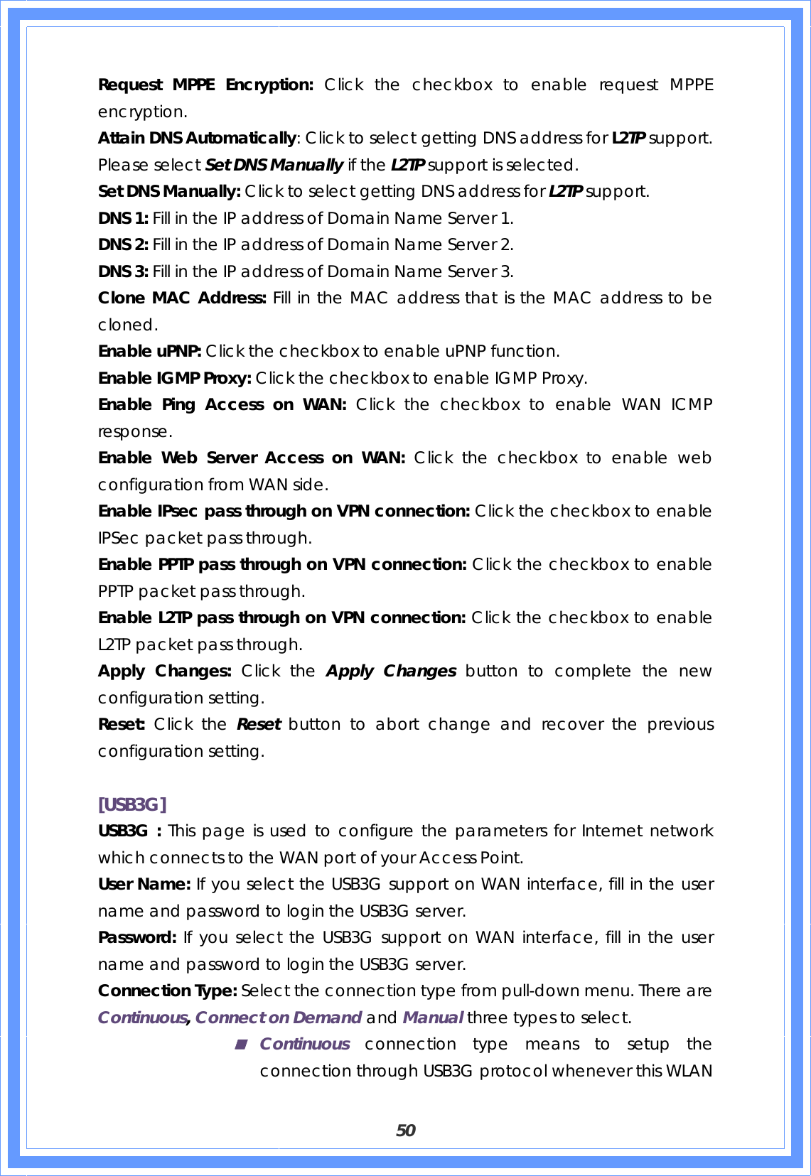  50 Request MPPE Encryption: Click the checkbox to enable request MPPE encryption. Attain DNS Automatically: Click to select getting DNS address for L2TP support. Please select Set DNS Manually if the L2TP support is selected. Set DNS Manually: Click to select getting DNS address for L2TP support. DNS 1: Fill in the IP address of Domain Name Server 1. DNS 2: Fill in the IP address of Domain Name Server 2. DNS 3: Fill in the IP address of Domain Name Server 3. Clone MAC Address: Fill in the MAC address that is the MAC address to be cloned. Enable uPNP: Click the checkbox to enable uPNP function. Enable IGMP Proxy: Click the checkbox to enable IGMP Proxy. Enable Ping Access on WAN: Click the checkbox to enable WAN ICMP response. Enable Web Server Access on WAN: Click the checkbox to enable web configuration from WAN side. Enable IPsec pass through on VPN connection: Click the checkbox to enable IPSec packet pass through. Enable PPTP pass through on VPN connection: Click the checkbox to enable PPTP packet pass through. Enable L2TP pass through on VPN connection: Click the checkbox to enable L2TP packet pass through. Apply Changes: Click the Apply Changes button to complete the new configuration setting. Reset:  Click the Reset  button to abort change and recover the previous configuration setting.  [USB3G] USB3G : This page is used to configure the parameters for Internet network which connects to the WAN port of your Access Point.  User Name: If you select the USB3G support on WAN interface, fill in the user name and password to login the USB3G server. Password: If you select the USB3G support on WAN interface, fill in the user name and password to login the USB3G server. Connection Type: Select the connection type from pull-down menu. There are Continuous, Connect on Demand and Manual three types to select.  Continuous connection type means to setup the connection through USB3G protocol whenever this WLAN 