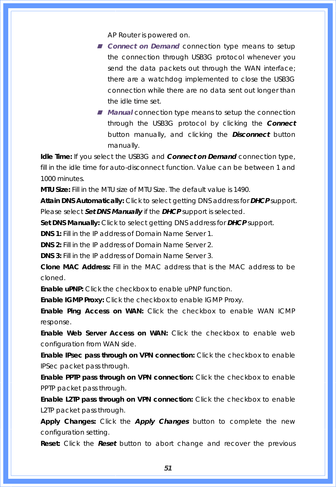  51 AP Router is powered on.  Connect on Demand connection type means to setup the connection through USB3G protocol whenever you send the data packets out through the WAN interface; there are a watchdog implemented to close the USB3G connection while there are no data sent out longer than the idle time set.  Manual connection type means to setup the connection through the USB3G protocol by clicking the Connect button manually, and clicking the Disconnect  button manually. Idle Time: If you select the USB3G and Connect on Demand connection type, fill in the idle time for auto-disconnect function. Value can be between 1 and 1000 minutes. MTU Size: Fill in the MTU size of MTU Size. The default value is 1490. Attain DNS Automatically: Click to select getting DNS address for DHCP support. Please select Set DNS Manually if the DHCP support is selected. Set DNS Manually: Click to select getting DNS address for DHCP support. DNS 1: Fill in the IP address of Domain Name Server 1. DNS 2: Fill in the IP address of Domain Name Server 2. DNS 3: Fill in the IP address of Domain Name Server 3. Clone MAC Address: Fill in the MAC address that is the MAC address to be cloned. Enable uPNP: Click the checkbox to enable uPNP function. Enable IGMP Proxy: Click the checkbox to enable IGMP Proxy. Enable Ping Access on WAN: Click the checkbox to enable WAN ICMP response. Enable Web Server Access on WAN: Click the checkbox to enable web configuration from WAN side. Enable IPsec pass through on VPN connection: Click the checkbox to enable IPSec packet pass through. Enable PPTP pass through on VPN connection: Click the checkbox to enable PPTP packet pass through. Enable L2TP pass through on VPN connection: Click the checkbox to enable L2TP packet pass through. Apply Changes: Click the Apply Changes button to complete the new configuration setting. Reset:  Click the Reset  button to abort change and recover the previous 