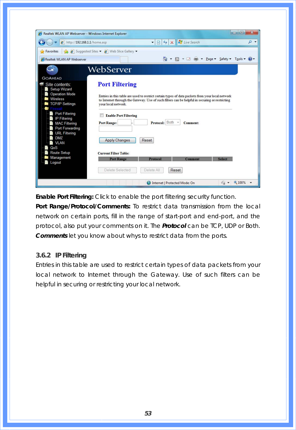  53  Enable Port Filtering: Click to enable the port filtering security function. Port Range/Protocol/Comments: To restrict data transmission from the local network on certain ports, fill in the range of start-port and end-port, and the protocol, also put your comments on it. The Protocol can be TCP, UDP or Both. Comments let you know about whys to restrict data from the ports.  3.6.2 IP Filtering Entries in this table are used to restrict certain types of data packets from your local network to Internet through the Gateway. Use of such filters can be helpful in securing or restricting your local network. 