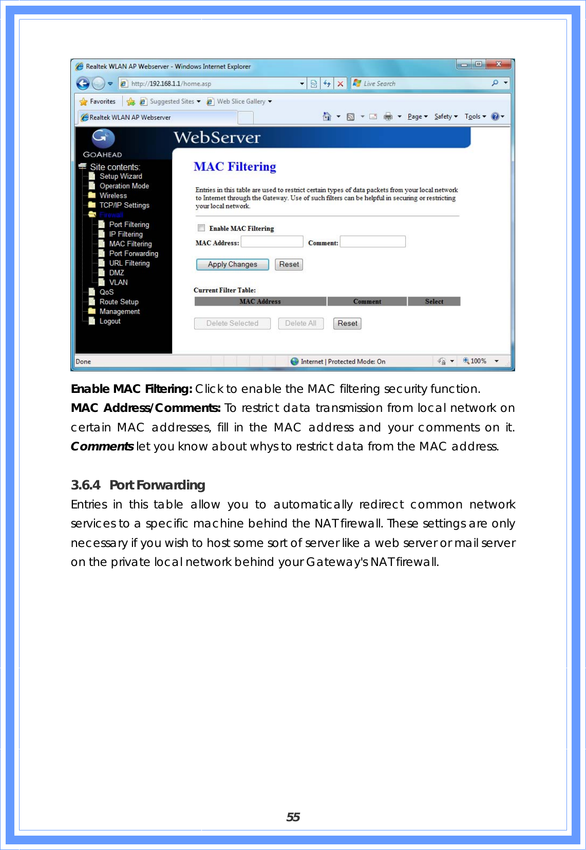  55  Enable MAC Filtering: Click to enable the MAC filtering security function. MAC Address/Comments: To restrict data transmission from local network on certain MAC addresses, fill in the MAC address and your comments on it. Comments let you know about whys to restrict data from the MAC address.  3.6.4 Port Forwarding Entries in this table allow you to automatically redirect common network services to a specific machine behind the NAT firewall. These settings are only necessary if you wish to host some sort of server like a web server or mail server on the private local network behind your Gateway&apos;s NAT firewall. 