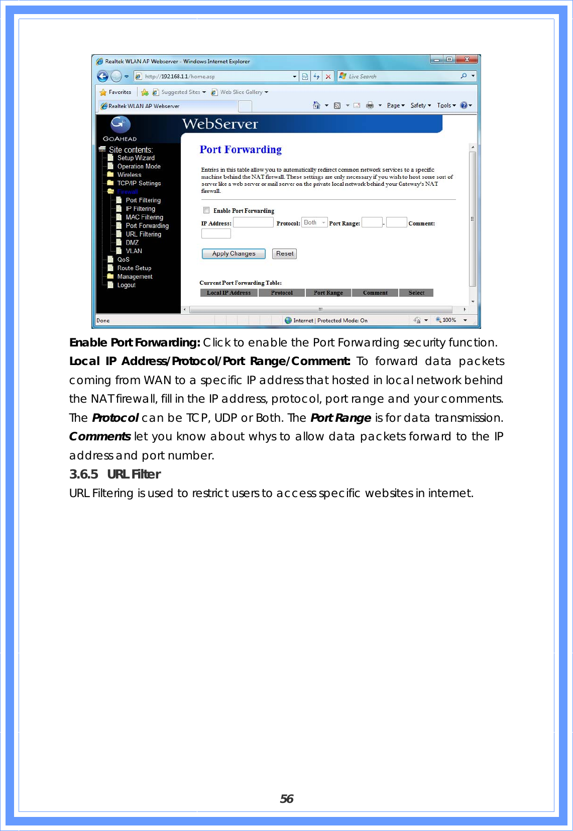  56  Enable Port Forwarding: Click to enable the Port Forwarding security function. Local IP Address/Protocol/Port Range/Comment: To forward data packets coming from WAN to a specific IP address that hosted in local network behind the NAT firewall, fill in the IP address, protocol, port range and your comments. The Protocol can be TCP, UDP or Both. The Port Range is for data transmission. Comments let you know about whys to allow data packets forward to the IP address and port number. 3.6.5 URL Filter URL Filtering is used to restrict users to access specific websites in internet. 