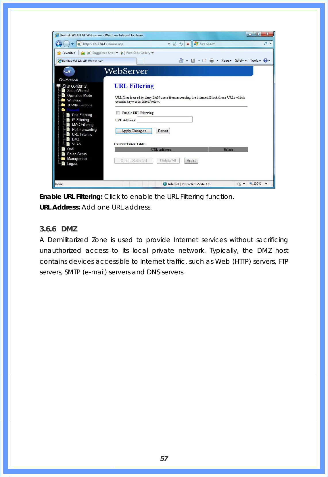  57  Enable URL Filtering: Click to enable the URL Filtering function. URL Address: Add one URL address.  3.6.6 DMZ A Demilitarized Zone is used to provide Internet services without sacrificing unauthorized access to its local private network. Typically, the DMZ host contains devices accessible to Internet traffic, such as Web (HTTP) servers, FTP servers, SMTP (e-mail) servers and DNS servers. 