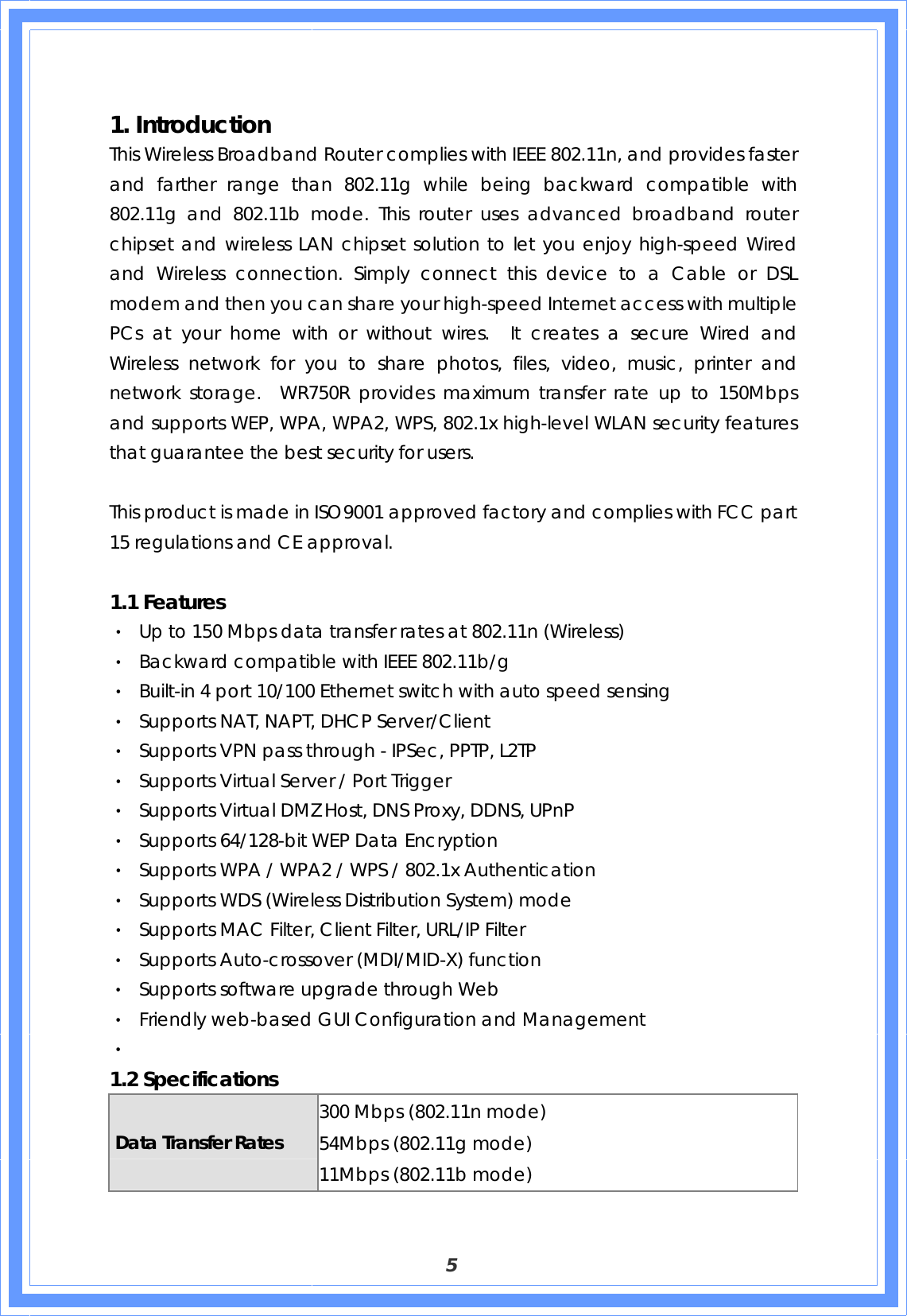  5  1. Introduction   This Wireless Broadband Router complies with IEEE 802.11n, and provides faster and farther range than 802.11g while being backward compatible with 802.11g and 802.11b mode. This router uses advanced broadband router chipset and wireless LAN chipset solution to let you enjoy high-speed Wired and Wireless connection. Simply connect this device to a Cable or DSL modem and then you can share your high-speed Internet access with multiple PCs at your home with or without wires.  It creates a secure Wired and Wireless network for you to share photos, files, video, music, printer and network storage.  WR750R provides maximum transfer rate up to 150Mbps and supports WEP, WPA, WPA2, WPS, 802.1x high-level WLAN security features that guarantee the best security for users.    This product is made in ISO9001 approved factory and complies with FCC part 15 regulations and CE approval.  1.1 Features   ‧ Up to 150 Mbps data transfer rates at 802.11n (Wireless) ‧ Backward compatible with IEEE 802.11b/g ‧ Built-in 4 port 10/100 Ethernet switch with auto speed sensing ‧ Supports NAT, NAPT, DHCP Server/Client ‧ Supports VPN pass through - IPSec, PPTP, L2TP ‧ Supports Virtual Server / Port Trigger   ‧ Supports Virtual DMZ Host, DNS Proxy, DDNS, UPnP ‧ Supports 64/128-bit WEP Data Encryption ‧ Supports WPA / WPA2 / WPS / 802.1x Authentication ‧ Supports WDS (Wireless Distribution System) mode ‧ Supports MAC Filter, Client Filter, URL/IP Filter ‧ Supports Auto-crossover (MDI/MID-X) function ‧ Supports software upgrade through Web ‧ Friendly web-based GUI Configuration and Management ‧   1.2 Specifications Data Transfer Rates 300 Mbps (802.11n mode) 54Mbps (802.11g mode) 11Mbps (802.11b mode) 
