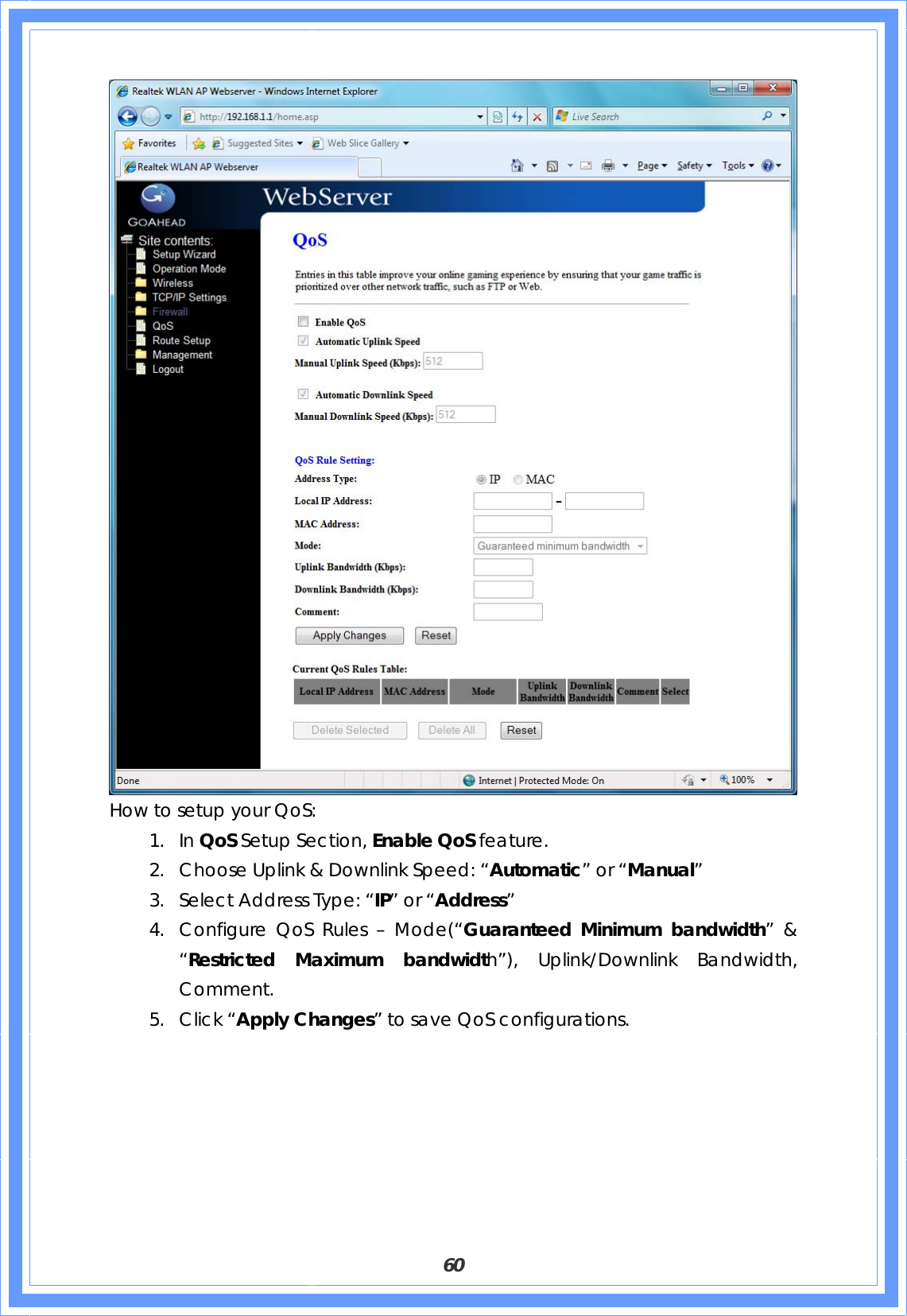  60  How to setup your QoS: 1. In QoS Setup Section, Enable QoS feature. 2. Choose Uplink &amp; Downlink Speed: “Automatic” or “Manual” 3. Select Address Type: “IP” or “Address” 4. Configure QoS Rules – Mode(“Guaranteed Minimum bandwidth” &amp; “Restricted Maximum bandwidth”), Uplink/Downlink Bandwidth, Comment.  5. Click “Apply Changes” to save QoS configurations.         