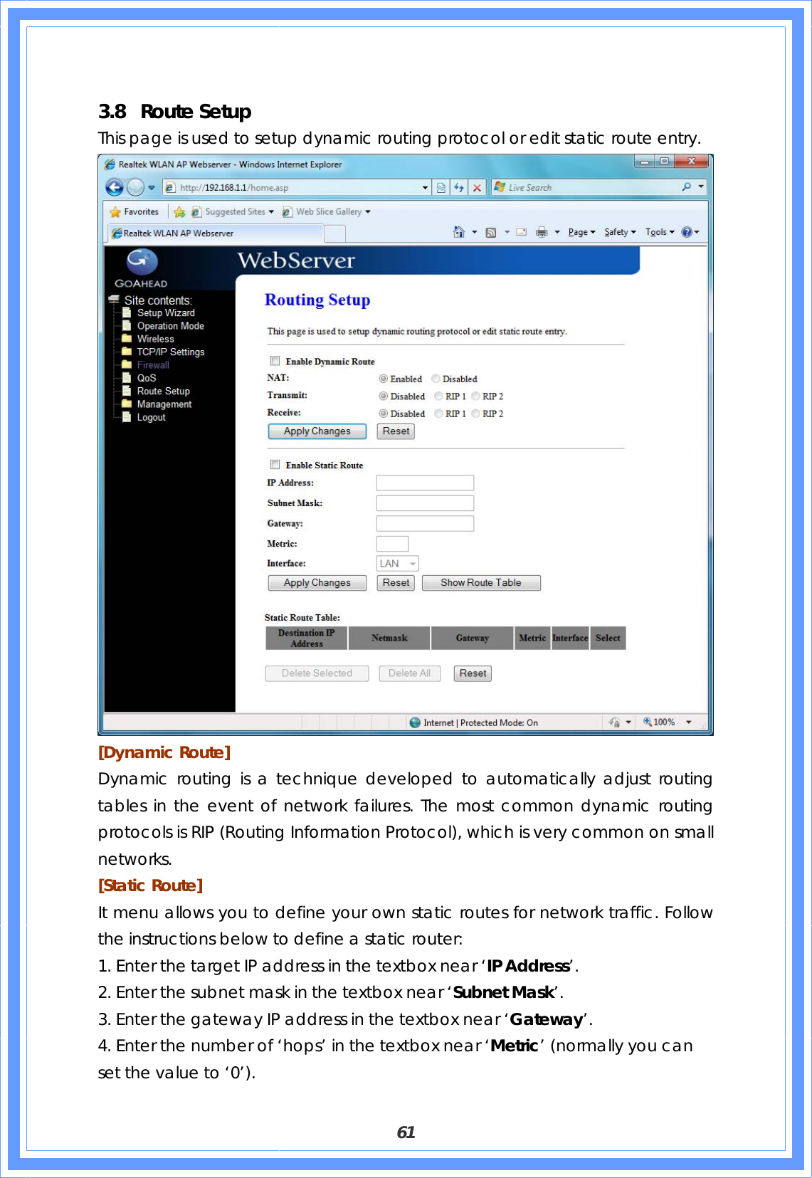  61  3.8 Route Setup This page is used to setup dynamic routing protocol or edit static route entry.  [Dynamic Route]   Dynamic routing is a technique developed to automatically adjust routing tables in the event of network failures. The most common dynamic routing protocols is RIP (Routing Information Protocol), which is very common on small networks. [Static Route] It menu allows you to define your own static routes for network traffic. Follow the instructions below to define a static router: 1. Enter the target IP address in the textbox near ‘IP Address’. 2. Enter the subnet mask in the textbox near ‘Subnet Mask’. 3. Enter the gateway IP address in the textbox near ‘Gateway’. 4. Enter the number of ‘hops’ in the textbox near ‘Metric’ (normally you can set the value to ‘0’). 