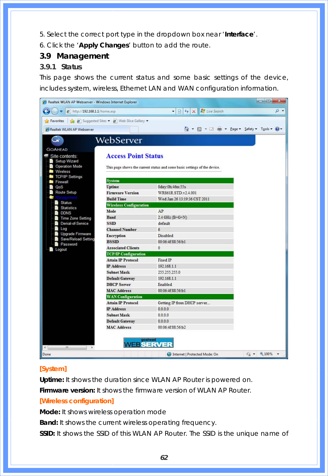  62 5. Select the correct port type in the dropdown box near ‘Interface’. 6. Click the ‘Apply Changes’ button to add the route. 3.9 Management 3.9.1 Status This page shows the current status and some basic settings of the device, includes system, wireless, Ethernet LAN and WAN configuration information.  [System] Uptime: It shows the duration since WLAN AP Router is powered on. Firmware version: It shows the firmware version of WLAN AP Router. [Wireless configuration] Mode: It shows wireless operation mode Band: It shows the current wireless operating frequency. SSID: It shows the SSID of this WLAN AP Router. The SSID is the unique name of 