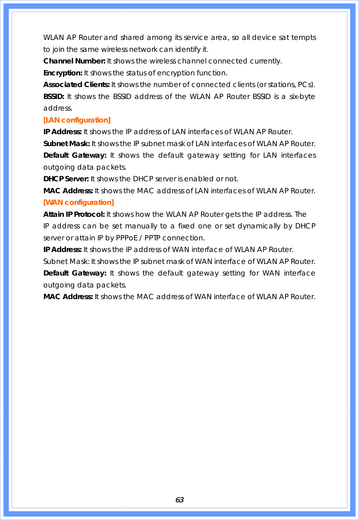  63 WLAN AP Router and shared among its service area, so all device sat tempts to join the same wireless network can identify it. Channel Number: It shows the wireless channel connected currently. Encryption: It shows the status of encryption function. Associated Clients: It shows the number of connected clients (or stations, PCs). BSSID: It shows the BSSID address of the WLAN AP Router BSSID is a six-byte address. [LAN configuration]   IP Address: It shows the IP address of LAN interfaces of WLAN AP Router. Subnet Mask: It shows the IP subnet mask of LAN interfaces of WLAN AP Router. Default Gateway: It shows the default gateway setting for LAN interfaces outgoing data packets. DHCP Server: It shows the DHCP server is enabled or not. MAC Address: It shows the MAC address of LAN interfaces of WLAN AP Router. [WAN configuration] Attain IP Protocol: It shows how the WLAN AP Router gets the IP address. The IP address can be set manually to a fixed one or set dynamically by DHCP server or attain IP by PPPoE / PPTP connection. IP Address: It shows the IP address of WAN interface of WLAN AP Router. Subnet Mask: It shows the IP subnet mask of WAN interface of WLAN AP Router. Default Gateway: It shows the default gateway setting for WAN interface outgoing data packets. MAC Address: It shows the MAC address of WAN interface of WLAN AP Router.                