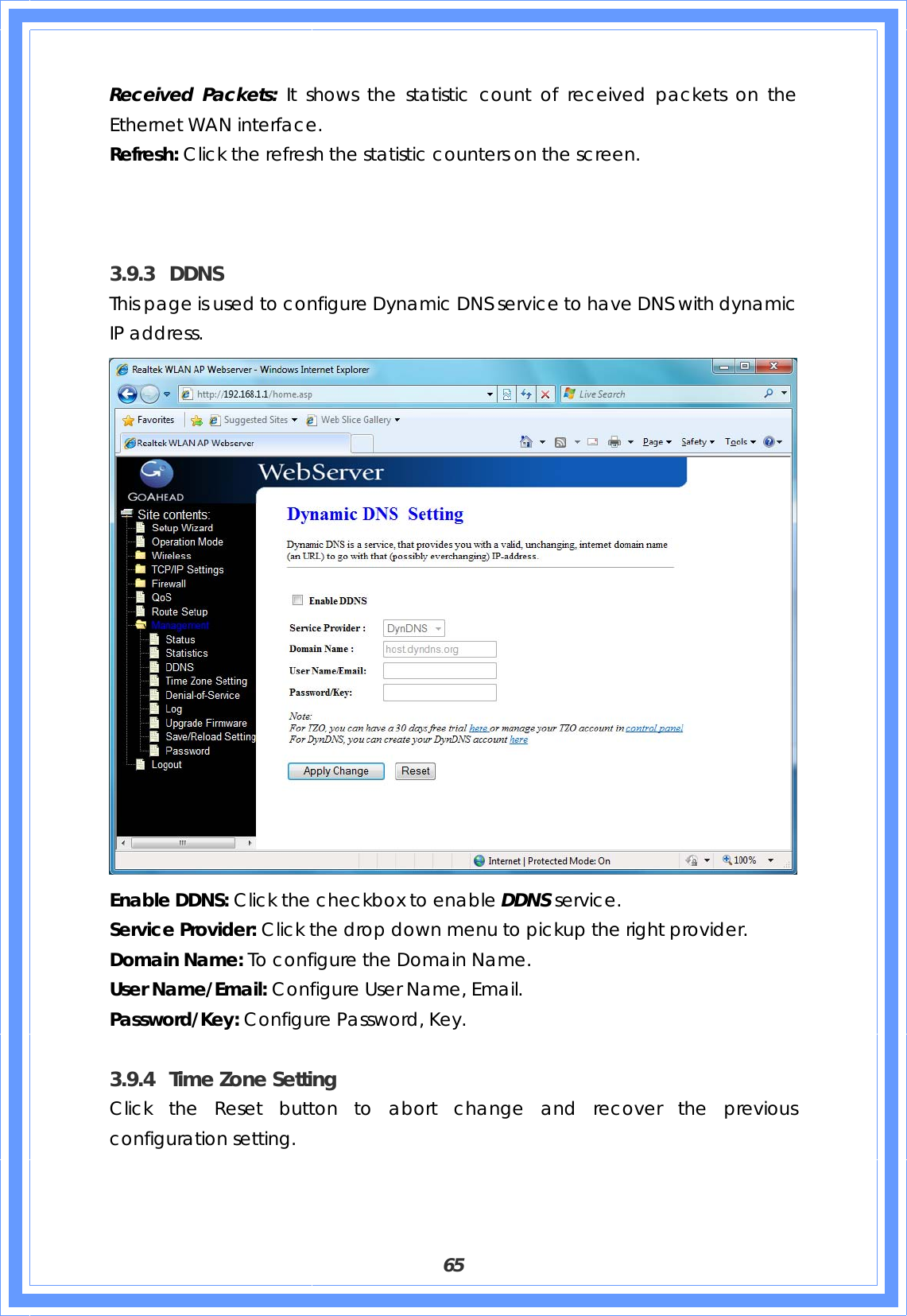  65 Received Packets: It shows the statistic count of received packets on the Ethernet WAN interface. Refresh: Click the refresh the statistic counters on the screen.    3.9.3 DDNS This page is used to configure Dynamic DNS service to have DNS with dynamic IP address.  Enable DDNS: Click the checkbox to enable DDNS service. Service Provider: Click the drop down menu to pickup the right provider. Domain Name: To configure the Domain Name. User Name/Email: Configure User Name, Email. Password/Key: Configure Password, Key.  3.9.4 Time Zone Setting Click the Reset button to abort change and recover the previous configuration setting. 