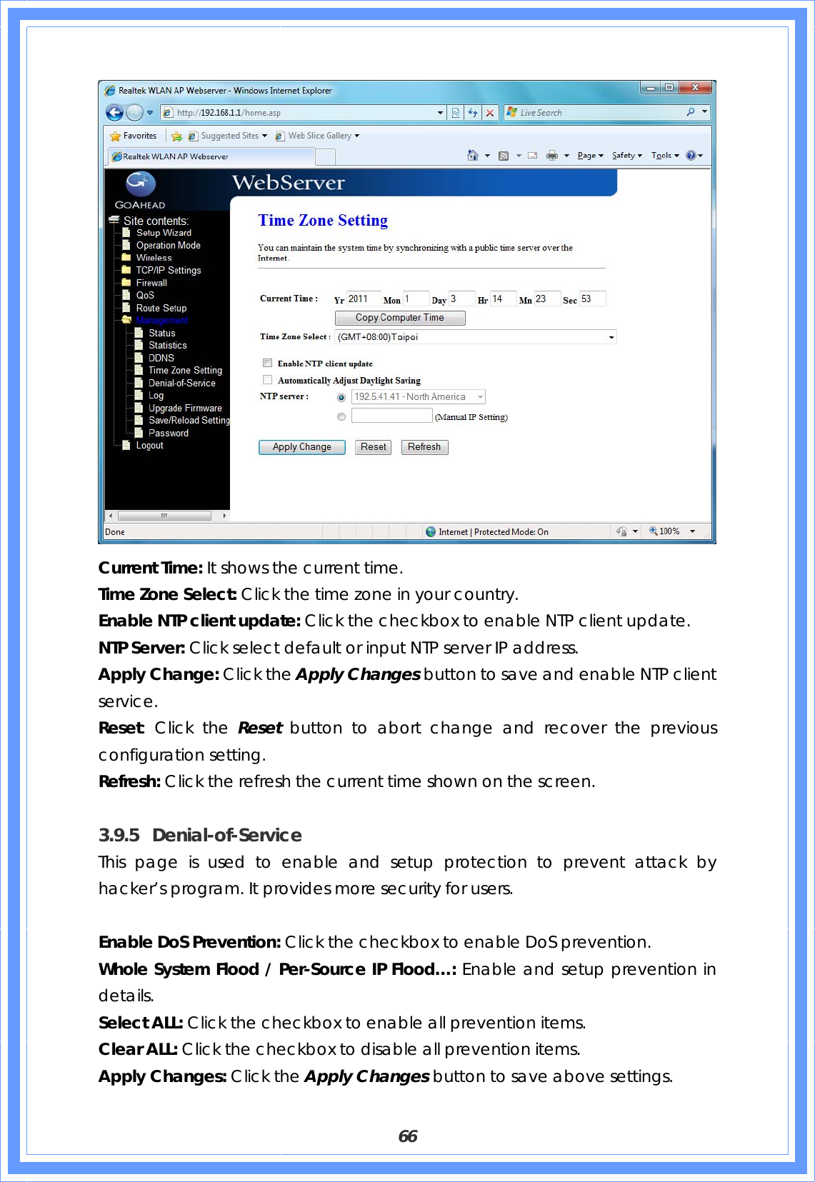  66  Current Time: It shows the current time. Time Zone Select: Click the time zone in your country. Enable NTP client update: Click the checkbox to enable NTP client update. NTP Server: Click select default or input NTP server IP address. Apply Change: Click the Apply Changes button to save and enable NTP client service. Reset: Click the Reset  button to abort change and recover the previous configuration setting. Refresh: Click the refresh the current time shown on the screen.  3.9.5 Denial-of-Service This page is used to enable and setup protection to prevent attack by hacker’s program. It provides more security for users.  Enable DoS Prevention: Click the checkbox to enable DoS prevention. Whole System Flood / Per-Source IP Flood…: Enable and setup prevention in details. Select ALL: Click the checkbox to enable all prevention items. Clear ALL: Click the checkbox to disable all prevention items. Apply Changes: Click the Apply Changes button to save above settings. 