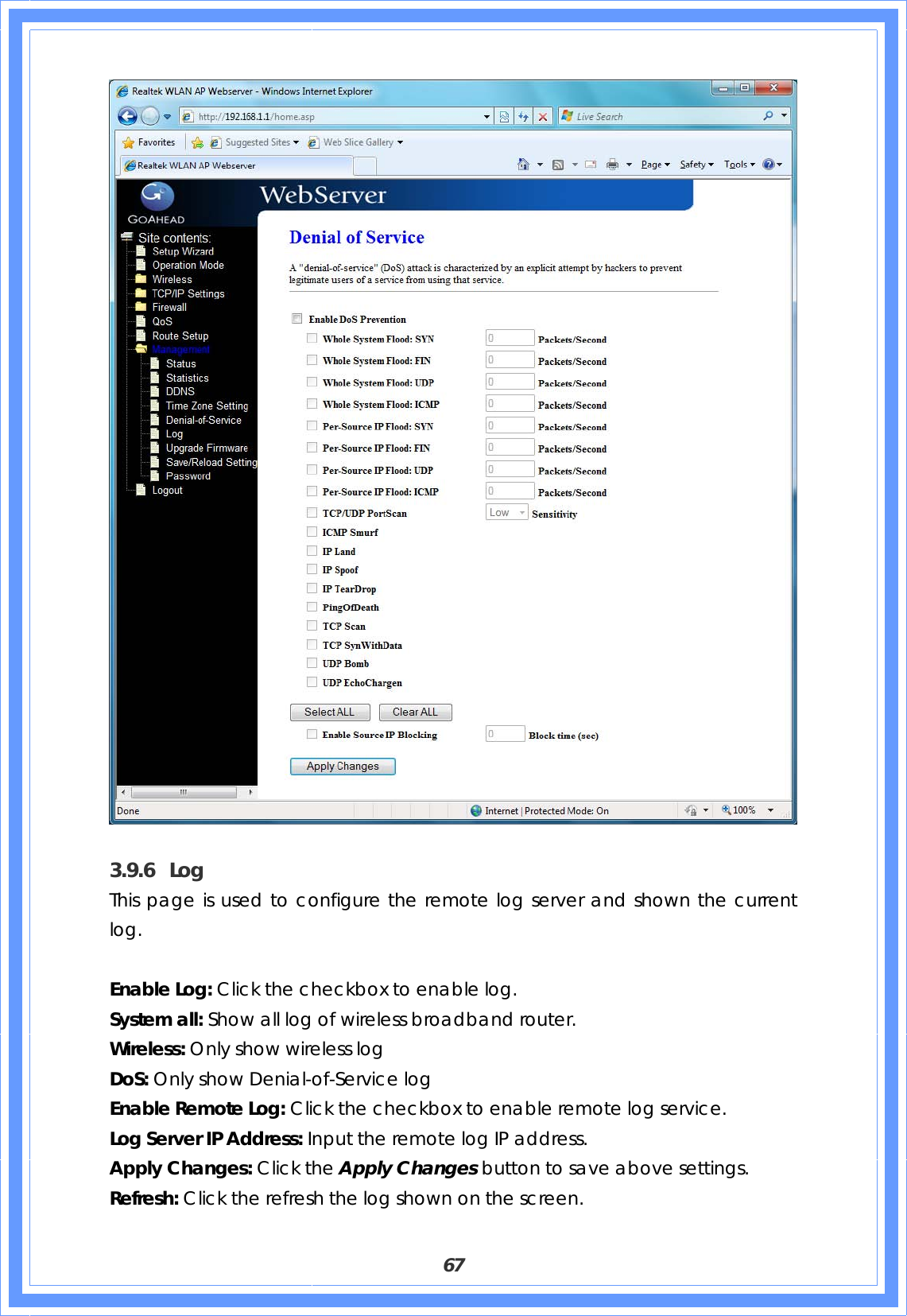  67   3.9.6 Log This page is used to configure the remote log server and shown the current log.  Enable Log: Click the checkbox to enable log. System all: Show all log of wireless broadband router. Wireless: Only show wireless log DoS: Only show Denial-of-Service log Enable Remote Log: Click the checkbox to enable remote log service. Log Server IP Address: Input the remote log IP address. Apply Changes: Click the Apply Changes button to save above settings. Refresh: Click the refresh the log shown on the screen. 