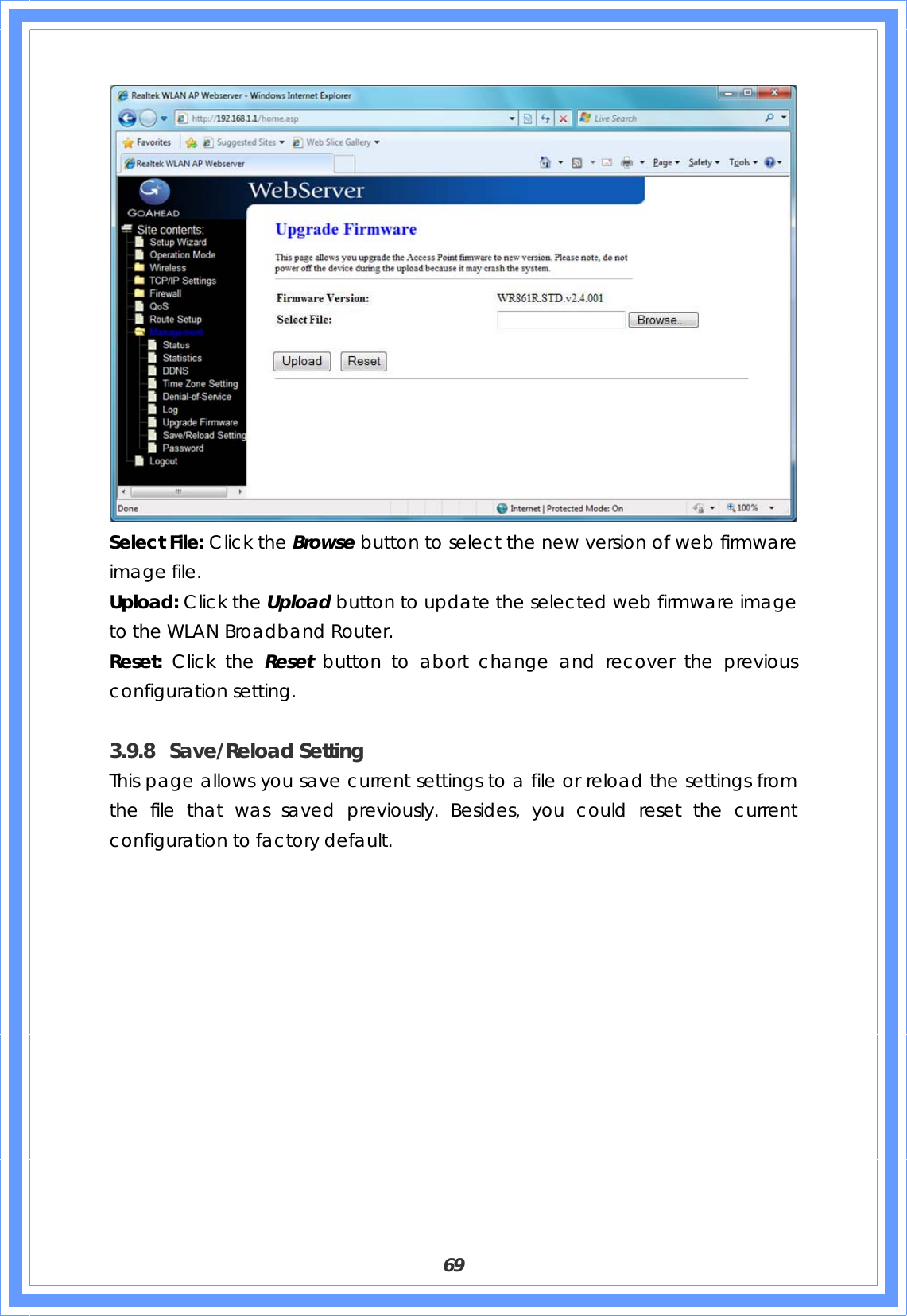  69  Select File: Click the Browse button to select the new version of web firmware image file. Upload: Click the Upload button to update the selected web firmware image to the WLAN Broadband Router. Reset: Click the Reset  button to abort change and recover the previous configuration setting.  3.9.8 Save/Reload Setting This page allows you save current settings to a file or reload the settings from the file that was saved previously. Besides, you could reset the current configuration to factory default.   