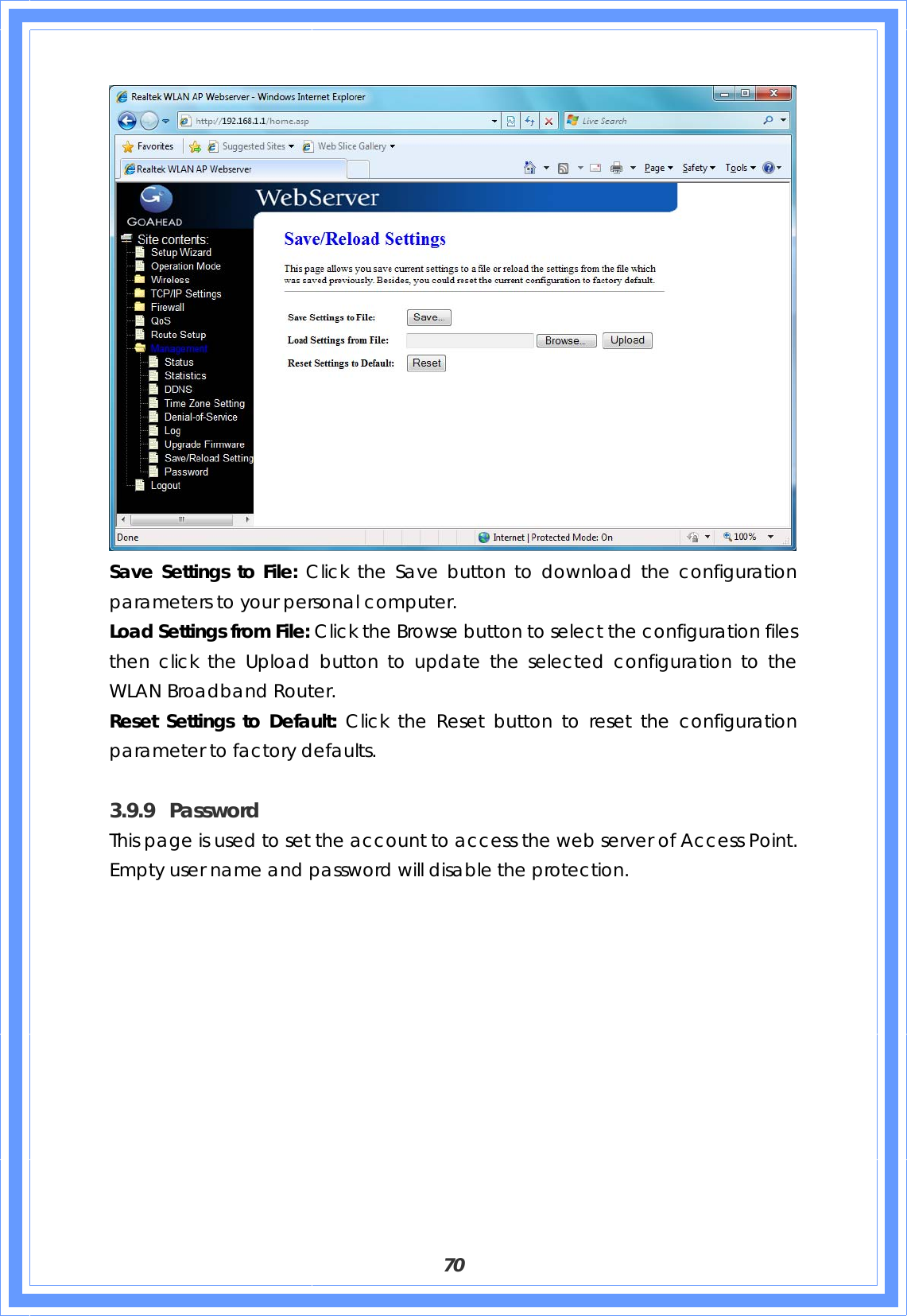  70  Save Settings to File: Click the Save button to download the configuration parameters to your personal computer. Load Settings from File: Click the Browse button to select the configuration files then click the Upload button to update the selected configuration to the WLAN Broadband Router. Reset Settings to Default: Click the Reset button to reset the configuration parameter to factory defaults.    3.9.9 Password This page is used to set the account to access the web server of Access Point. Empty user name and password will disable the protection. 