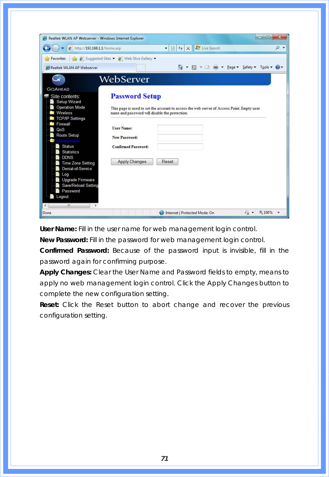  71  User Name: Fill in the user name for web management login control. New Password: Fill in the password for web management login control. Confirmed Password: Because of the password input is invisible, fill in the password again for confirming purpose. Apply Changes: Clear the User Name and Password fields to empty, means to apply no web management login control. Click the Apply Changes button to complete the new configuration setting. Reset:  Click the Reset button to abort change and recover the previous configuration setting.  