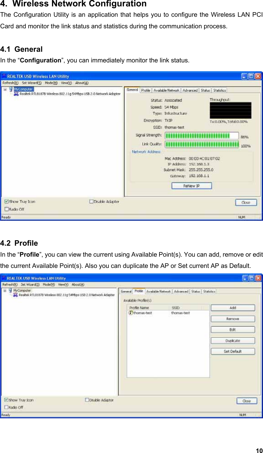  104.  Wireless Network Configuration   The Configuration Utility is an application that helps you to configure the Wireless LAN PCI Card and monitor the link status and statistics during the communication process.    4.1 General In the “Configuration”, you can immediately monitor the link status.   4.2 Profile In the “Profile”, you can view the current using Available Point(s). You can add, remove or edit the current Available Point(s). Also you can duplicate the AP or Set current AP as Default.     