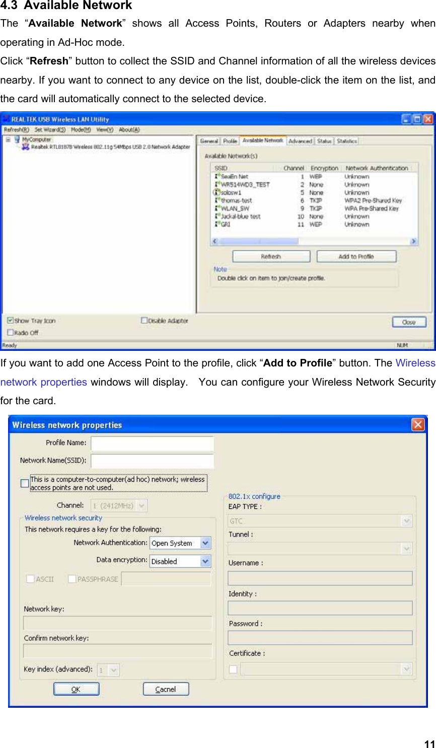  114.3 Available Network The “Available Network” shows all Access Points, Routers or Adapters nearby when operating in Ad-Hoc mode. Click “Refresh” button to collect the SSID and Channel information of all the wireless devices nearby. If you want to connect to any device on the list, double-click the item on the list, and the card will automatically connect to the selected device.    If you want to add one Access Point to the profile, click “Add to Profile” button. The Wireless network properties windows will display.    You can configure your Wireless Network Security for the card.    