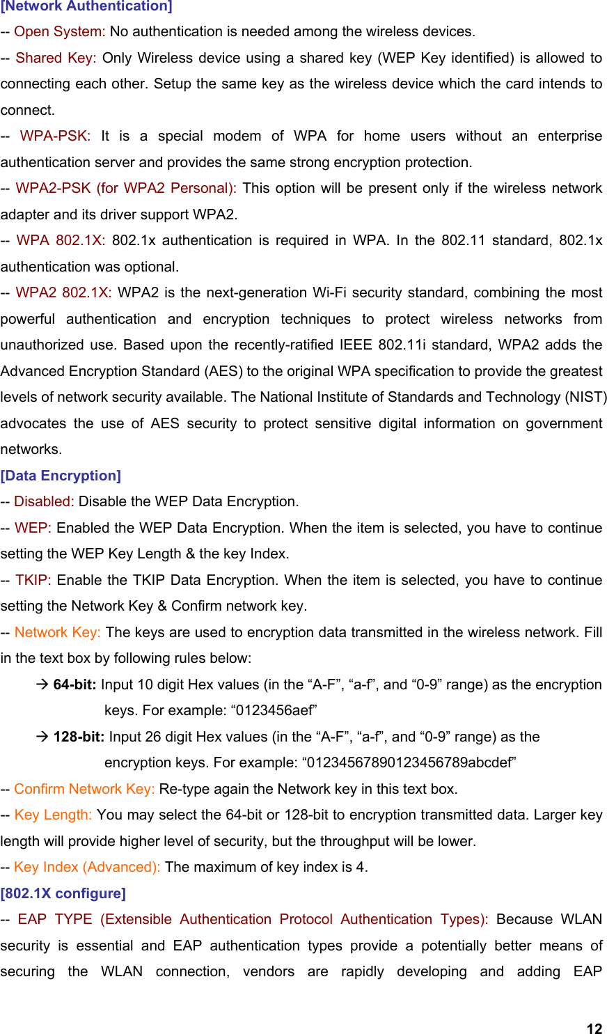  12[Network Authentication] -- Open System: No authentication is needed among the wireless devices. -- Shared Key: Only Wireless device using a shared key (WEP Key identified) is allowed to connecting each other. Setup the same key as the wireless device which the card intends to connect. --  WPA-PSK: It is a special modem of WPA for home users without an enterprise authentication server and provides the same strong encryption protection. -- WPA2-PSK (for WPA2 Personal): This option will be present only if the wireless network adapter and its driver support WPA2. --  WPA 802.1X: 802.1x authentication is required in WPA. In the 802.11 standard, 802.1x authentication was optional.   -- WPA2 802.1X: WPA2 is the next-generation Wi-Fi security standard, combining the most powerful authentication and encryption techniques to protect wireless networks from unauthorized use. Based upon the recently-ratified IEEE 802.11i standard, WPA2 adds the Advanced Encryption Standard (AES) to the original WPA specification to provide the greatest levels of network security available. The National Institute of Standards and Technology (NIST) advocates the use of AES security to protect sensitive digital information on government networks. [Data Encryption] -- Disabled: Disable the WEP Data Encryption. -- WEP: Enabled the WEP Data Encryption. When the item is selected, you have to continue setting the WEP Key Length &amp; the key Index. -- TKIP: Enable the TKIP Data Encryption. When the item is selected, you have to continue setting the Network Key &amp; Confirm network key. -- Network Key: The keys are used to encryption data transmitted in the wireless network. Fill in the text box by following rules below:  Æ 64-bit: Input 10 digit Hex values (in the “A-F”, “a-f”, and “0-9” range) as the encryption    keys. For example: “0123456aef”  Æ 128-bit: Input 26 digit Hex values (in the “A-F”, “a-f”, and “0-9” range) as the           encryption keys. For example: “01234567890123456789abcdef” -- Confirm Network Key: Re-type again the Network key in this text box. -- Key Length: You may select the 64-bit or 128-bit to encryption transmitted data. Larger key length will provide higher level of security, but the throughput will be lower. -- Key Index (Advanced): The maximum of key index is 4. [802.1X configure] --  EAP TYPE (Extensible Authentication Protocol Authentication Types): Because WLAN security is essential and EAP authentication types provide a potentially better means of securing the WLAN connection, vendors are rapidly developing and adding EAP 