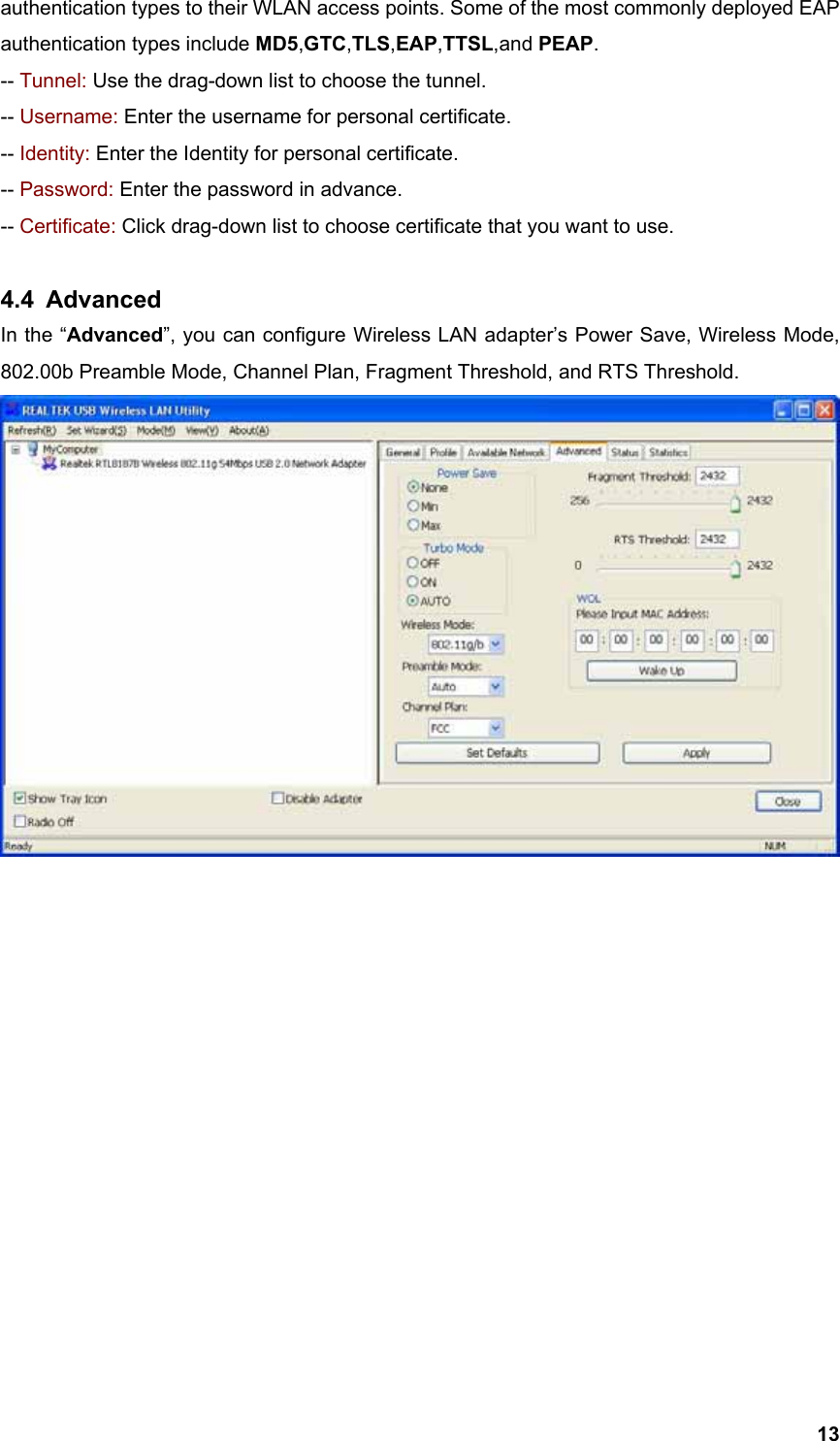  13authentication types to their WLAN access points. Some of the most commonly deployed EAP authentication types include MD5,GTC,TLS,EAP,TTSL,and PEAP. -- Tunnel: Use the drag-down list to choose the tunnel. -- Username: Enter the username for personal certificate. -- Identity: Enter the Identity for personal certificate. -- Password: Enter the password in advance. -- Certificate: Click drag-down list to choose certificate that you want to use.  4.4 Advanced In the “Advanced”, you can configure Wireless LAN adapter’s Power Save, Wireless Mode, 802.00b Preamble Mode, Channel Plan, Fragment Threshold, and RTS Threshold.                