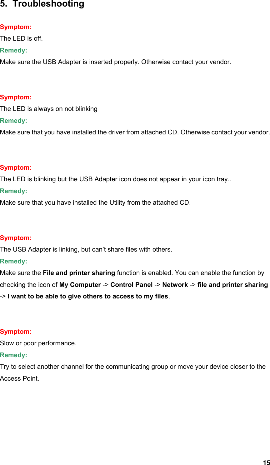  155. Troubleshooting  Symptom: The LED is off. Remedy: Make sure the USB Adapter is inserted properly. Otherwise contact your vendor.   Symptom: The LED is always on not blinking Remedy: Make sure that you have installed the driver from attached CD. Otherwise contact your vendor.   Symptom: The LED is blinking but the USB Adapter icon does not appear in your icon tray.. Remedy: Make sure that you have installed the Utility from the attached CD.   Symptom: The USB Adapter is linking, but can’t share files with others. Remedy: Make sure the File and printer sharing function is enabled. You can enable the function by checking the icon of My Computer -&gt; Control Panel -&gt; Network -&gt; file and printer sharing -&gt; I want to be able to give others to access to my files.   Symptom: Slow or poor performance. Remedy: Try to select another channel for the communicating group or move your device closer to the Access Point.      