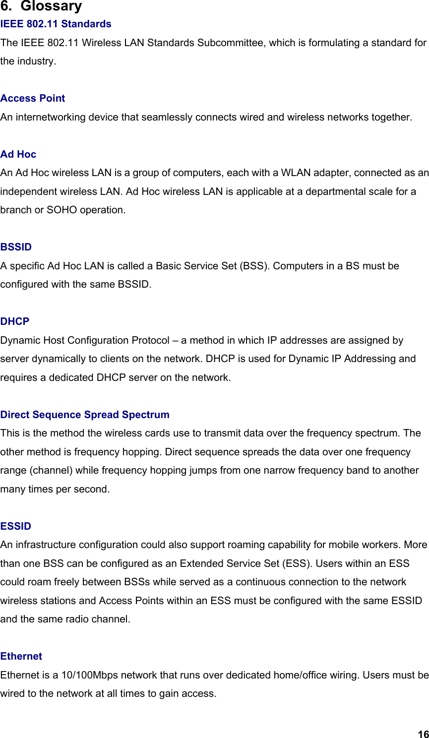  166. Glossary  IEEE 802.11 Standards The IEEE 802.11 Wireless LAN Standards Subcommittee, which is formulating a standard for the industry.  Access Point   An internetworking device that seamlessly connects wired and wireless networks together.  Ad Hoc An Ad Hoc wireless LAN is a group of computers, each with a WLAN adapter, connected as an independent wireless LAN. Ad Hoc wireless LAN is applicable at a departmental scale for a branch or SOHO operation.  BSSID  A specific Ad Hoc LAN is called a Basic Service Set (BSS). Computers in a BS must be configured with the same BSSID.  DHCP Dynamic Host Configuration Protocol – a method in which IP addresses are assigned by server dynamically to clients on the network. DHCP is used for Dynamic IP Addressing and requires a dedicated DHCP server on the network.    Direct Sequence Spread Spectrum This is the method the wireless cards use to transmit data over the frequency spectrum. The other method is frequency hopping. Direct sequence spreads the data over one frequency range (channel) while frequency hopping jumps from one narrow frequency band to another many times per second.  ESSID An infrastructure configuration could also support roaming capability for mobile workers. More than one BSS can be configured as an Extended Service Set (ESS). Users within an ESS could roam freely between BSSs while served as a continuous connection to the network wireless stations and Access Points within an ESS must be configured with the same ESSID and the same radio channel.  Ethernet Ethernet is a 10/100Mbps network that runs over dedicated home/office wiring. Users must be wired to the network at all times to gain access. 