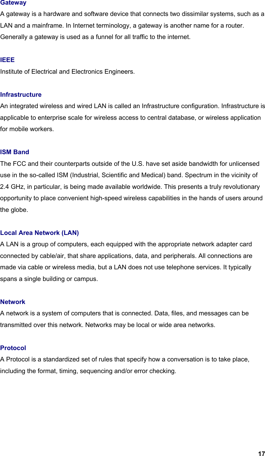  17Gateway A gateway is a hardware and software device that connects two dissimilar systems, such as a LAN and a mainframe. In Internet terminology, a gateway is another name for a router. Generally a gateway is used as a funnel for all traffic to the internet.  IEEE Institute of Electrical and Electronics Engineers.  Infrastructure An integrated wireless and wired LAN is called an Infrastructure configuration. Infrastructure is applicable to enterprise scale for wireless access to central database, or wireless application for mobile workers.  ISM Band The FCC and their counterparts outside of the U.S. have set aside bandwidth for unlicensed use in the so-called ISM (Industrial, Scientific and Medical) band. Spectrum in the vicinity of 2.4 GHz, in particular, is being made available worldwide. This presents a truly revolutionary opportunity to place convenient high-speed wireless capabilities in the hands of users around the globe.  Local Area Network (LAN) A LAN is a group of computers, each equipped with the appropriate network adapter card connected by cable/air, that share applications, data, and peripherals. All connections are made via cable or wireless media, but a LAN does not use telephone services. It typically spans a single building or campus.  Network A network is a system of computers that is connected. Data, files, and messages can be transmitted over this network. Networks may be local or wide area networks.  Protocol A Protocol is a standardized set of rules that specify how a conversation is to take place, including the format, timing, sequencing and/or error checking.      