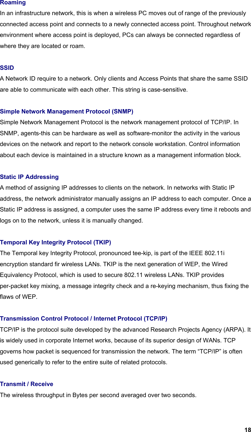  18Roaming In an infrastructure network, this is when a wireless PC moves out of range of the previously connected access point and connects to a newly connected access point. Throughout network environment where access point is deployed, PCs can always be connected regardless of where they are located or roam.  SSID  A Network ID require to a network. Only clients and Access Points that share the same SSID are able to communicate with each other. This string is case-sensitive.  Simple Network Management Protocol (SNMP) Simple Network Management Protocol is the network management protocol of TCP/IP. In SNMP, agents-this can be hardware as well as software-monitor the activity in the various devices on the network and report to the network console workstation. Control information about each device is maintained in a structure known as a management information block.  Static IP Addressing A method of assigning IP addresses to clients on the network. In networks with Static IP address, the network administrator manually assigns an IP address to each computer. Once a Static IP address is assigned, a computer uses the same IP address every time it reboots and logs on to the network, unless it is manually changed.  Temporal Key Integrity Protocol (TKIP) The Temporal key Integrity Protocol, pronounced tee-kip, is part of the IEEE 802.11i encryption standard fir wireless LANs. TKIP is the next generation of WEP, the Wired Equivalency Protocol, which is used to secure 802.11 wireless LANs. TKIP provides per-packet key mixing, a message integrity check and a re-keying mechanism, thus fixing the flaws of WEP.  Transmission Control Protocol / Internet Protocol (TCP/IP) TCP/IP is the protocol suite developed by the advanced Research Projects Agency (ARPA). It is widely used in corporate Internet works, because of its superior design of WANs. TCP governs how packet is sequenced for transmission the network. The term “TCP/IP” is often used generically to refer to the entire suite of related protocols.  Transmit / Receive The wireless throughput in Bytes per second averaged over two seconds.  