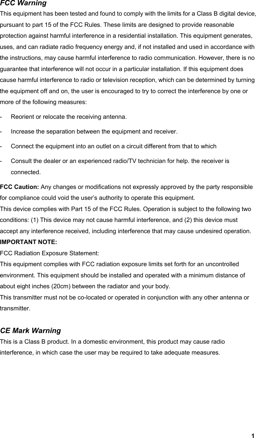  1FCC Warning   This equipment has been tested and found to comply with the limits for a Class B digital device, pursuant to part 15 of the FCC Rules. These limits are designed to provide reasonable protection against harmful interference in a residential installation. This equipment generates, uses, and can radiate radio frequency energy and, if not installed and used in accordance with the instructions, may cause harmful interference to radio communication. However, there is no guarantee that interference will not occur in a particular installation. If this equipment does cause harmful interference to radio or television reception, which can be determined by turning the equipment off and on, the user is encouraged to try to correct the interference by one or more of the following measures: -  Reorient or relocate the receiving antenna. -  Increase the separation between the equipment and receiver. -  Connect the equipment into an outlet on a circuit different from that to which -  Consult the dealer or an experienced radio/TV technician for help. the receiver is connected. FCC Caution: Any changes or modifications not expressly approved by the party responsible for compliance could void the user’s authority to operate this equipment. This device complies with Part 15 of the FCC Rules. Operation is subject to the following two conditions: (1) This device may not cause harmful interference, and (2) this device must accept any interference received, including interference that may cause undesired operation. IMPORTANT NOTE: FCC Radiation Exposure Statement: This equipment complies with FCC radiation exposure limits set forth for an uncontrolled environment. This equipment should be installed and operated with a minimum distance of about eight inches (20cm) between the radiator and your body.   This transmitter must not be co-located or operated in conjunction with any other antenna or transmitter.  CE Mark Warning This is a Class B product. In a domestic environment, this product may cause radio interference, in which case the user may be required to take adequate measures.      