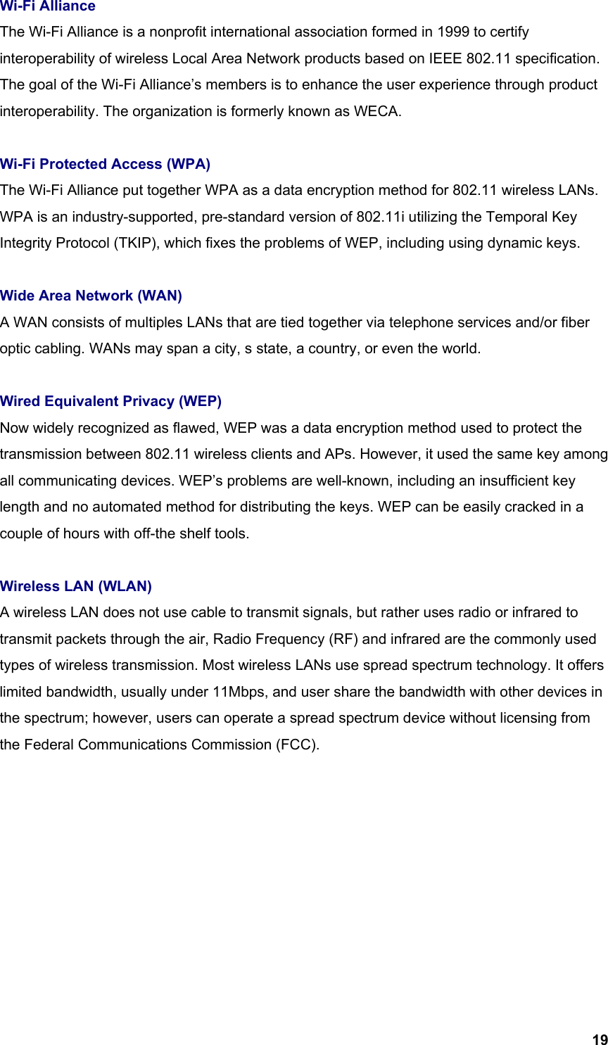  19Wi-Fi Alliance The Wi-Fi Alliance is a nonprofit international association formed in 1999 to certify interoperability of wireless Local Area Network products based on IEEE 802.11 specification. The goal of the Wi-Fi Alliance’s members is to enhance the user experience through product interoperability. The organization is formerly known as WECA.  Wi-Fi Protected Access (WPA) The Wi-Fi Alliance put together WPA as a data encryption method for 802.11 wireless LANs. WPA is an industry-supported, pre-standard version of 802.11i utilizing the Temporal Key Integrity Protocol (TKIP), which fixes the problems of WEP, including using dynamic keys.  Wide Area Network (WAN) A WAN consists of multiples LANs that are tied together via telephone services and/or fiber optic cabling. WANs may span a city, s state, a country, or even the world.  Wired Equivalent Privacy (WEP) Now widely recognized as flawed, WEP was a data encryption method used to protect the transmission between 802.11 wireless clients and APs. However, it used the same key among all communicating devices. WEP’s problems are well-known, including an insufficient key length and no automated method for distributing the keys. WEP can be easily cracked in a couple of hours with off-the shelf tools.  Wireless LAN (WLAN) A wireless LAN does not use cable to transmit signals, but rather uses radio or infrared to transmit packets through the air, Radio Frequency (RF) and infrared are the commonly used types of wireless transmission. Most wireless LANs use spread spectrum technology. It offers limited bandwidth, usually under 11Mbps, and user share the bandwidth with other devices in the spectrum; however, users can operate a spread spectrum device without licensing from the Federal Communications Commission (FCC). 