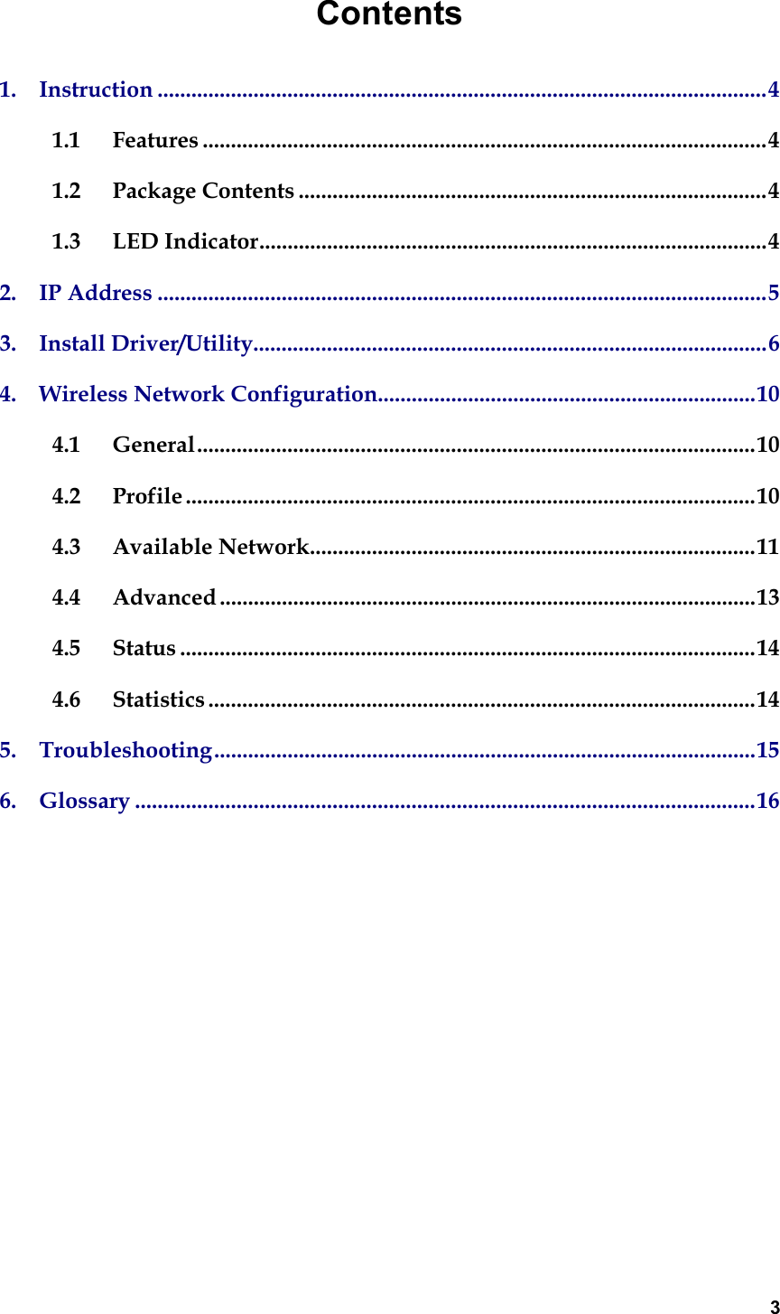  3Contents 1.  Instruction ............................................................................................................4 1.1 Features ....................................................................................................4 1.2 Package Contents ...................................................................................4 1.3 LED Indicator..........................................................................................4 2.  IP Address ............................................................................................................5 3.  Install Driver/Utility...........................................................................................6 4.  Wireless Network Configuration...................................................................10 4.1 General...................................................................................................10 4.2 Profile .....................................................................................................10 4.3 Available Network...............................................................................11 4.4 Advanced ...............................................................................................13 4.5 Status ......................................................................................................14 4.6 Statistics .................................................................................................14 5.  Troubleshooting................................................................................................15 6.  Glossary ..............................................................................................................16              