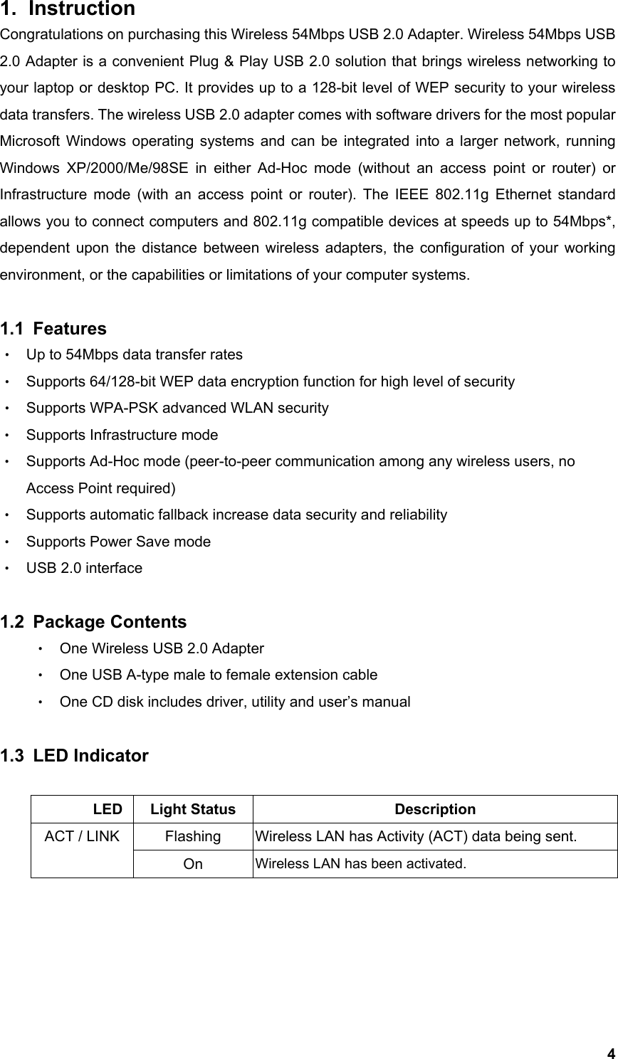  41. Instruction  Congratulations on purchasing this Wireless 54Mbps USB 2.0 Adapter. Wireless 54Mbps USB 2.0 Adapter is a convenient Plug &amp; Play USB 2.0 solution that brings wireless networking to your laptop or desktop PC. It provides up to a 128-bit level of WEP security to your wireless data transfers. The wireless USB 2.0 adapter comes with software drivers for the most popular Microsoft Windows operating systems and can be integrated into a larger network, running Windows XP/2000/Me/98SE in either Ad-Hoc mode (without an access point or router) or Infrastructure mode (with an access point or router). The IEEE 802.11g Ethernet standard allows you to connect computers and 802.11g compatible devices at speeds up to 54Mbps*, dependent upon the distance between wireless adapters, the configuration of your working environment, or the capabilities or limitations of your computer systems.    1.1 Features ‧ Up to 54Mbps data transfer rates ‧ Supports 64/128-bit WEP data encryption function for high level of security ‧ Supports WPA-PSK advanced WLAN security ‧ Supports Infrastructure mode ‧ Supports Ad-Hoc mode (peer-to-peer communication among any wireless users, no Access Point required) ‧ Supports automatic fallback increase data security and reliability ‧ Supports Power Save mode ‧ USB 2.0 interface  1.2 Package Contents ‧ One Wireless USB 2.0 Adapter ‧ One USB A-type male to female extension cable ‧ One CD disk includes driver, utility and user’s manual  1.3 LED Indicator         LED Light Status  Description Flashing  Wireless LAN has Activity (ACT) data being sent. ACT / LINK On  Wireless LAN has been activated.      