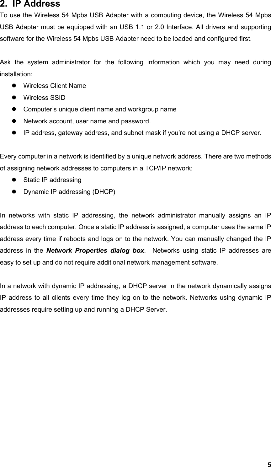  52. IP Address To use the Wireless 54 Mpbs USB Adapter with a computing device, the Wireless 54 Mpbs USB Adapter must be equipped with an USB 1.1 or 2.0 Interface. All drivers and supporting software for the Wireless 54 Mpbs USB Adapter need to be loaded and configured first.  Ask the system administrator for the following information which you may need during installation: z  Wireless Client Name z Wireless SSID z  Computer’s unique client name and workgroup name z  Network account, user name and password. z  IP address, gateway address, and subnet mask if you’re not using a DHCP server.  Every computer in a network is identified by a unique network address. There are two methods of assigning network addresses to computers in a TCP/IP network: z  Static IP addressing z  Dynamic IP addressing (DHCP)  In networks with static IP addressing, the network administrator manually assigns an IP address to each computer. Once a static IP address is assigned, a computer uses the same IP address every time if reboots and logs on to the network. You can manually changed the IP address in the Network Properties dialog box.  Networks using static IP addresses are easy to set up and do not require additional network management software.  In a network with dynamic IP addressing, a DHCP server in the network dynamically assigns IP address to all clients every time they log on to the network. Networks using dynamic IP addresses require setting up and running a DHCP Server.            