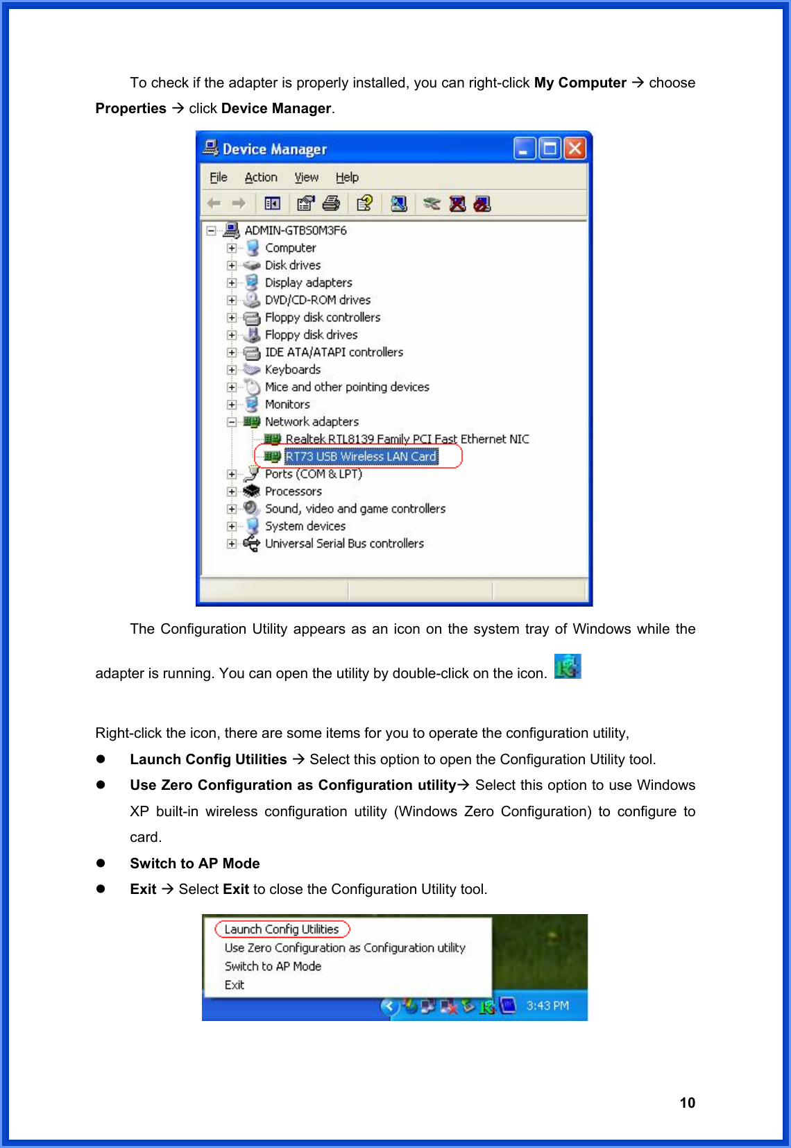  10  To check if the adapter is properly installed, you can right-click My Computer Æ choose Properties Æ click Device Manager.    The Configuration Utility appears as an icon on the system tray of Windows while the adapter is running. You can open the utility by double-click on the icon.    Right-click the icon, there are some items for you to operate the configuration utility, z Launch Config Utilities Æ Select this option to open the Configuration Utility tool. z Use Zero Configuration as Configuration utilityÆ Select this option to use Windows XP built-in wireless configuration utility (Windows Zero Configuration) to configure to card. z Switch to AP Mode z Exit Æ Select Exit to close the Configuration Utility tool.   