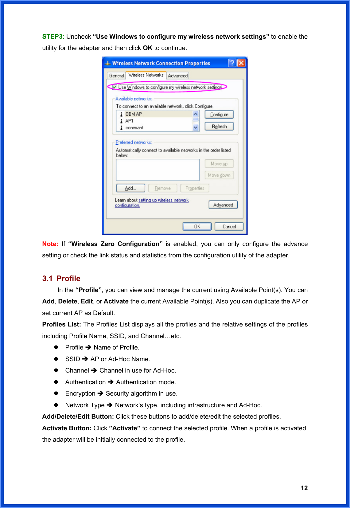  12STEP3: Uncheck “Use Windows to configure my wireless network settings” to enable the utility for the adapter and then click OK to continue.  Note:  If  “Wireless Zero Configuration” is enabled, you can only configure the advance setting or check the link status and statistics from the configuration utility of the adapter.  3.1 Profile  In the “Profile”, you can view and manage the current using Available Point(s). You can Add, Delete, Edit, or Activate the current Available Point(s). Also you can duplicate the AP or set current AP as Default.   Profiles List: The Profiles List displays all the profiles and the relative settings of the profiles including Profile Name, SSID, and Channel…etc. z Profile Î Name of Profile. z SSID Î AP or Ad-Hoc Name. z Channel Î Channel in use for Ad-Hoc. z Authentication Î Authentication mode. z Encryption Î Security algorithm in use. z Network Type Î Network’s type, including infrastructure and Ad-Hoc. Add/Delete/Edit Button: Click these buttons to add/delete/edit the selected profiles. Activate Button: Click ”Activate” to connect the selected profile. When a profile is activated, the adapter will be initially connected to the profile. 