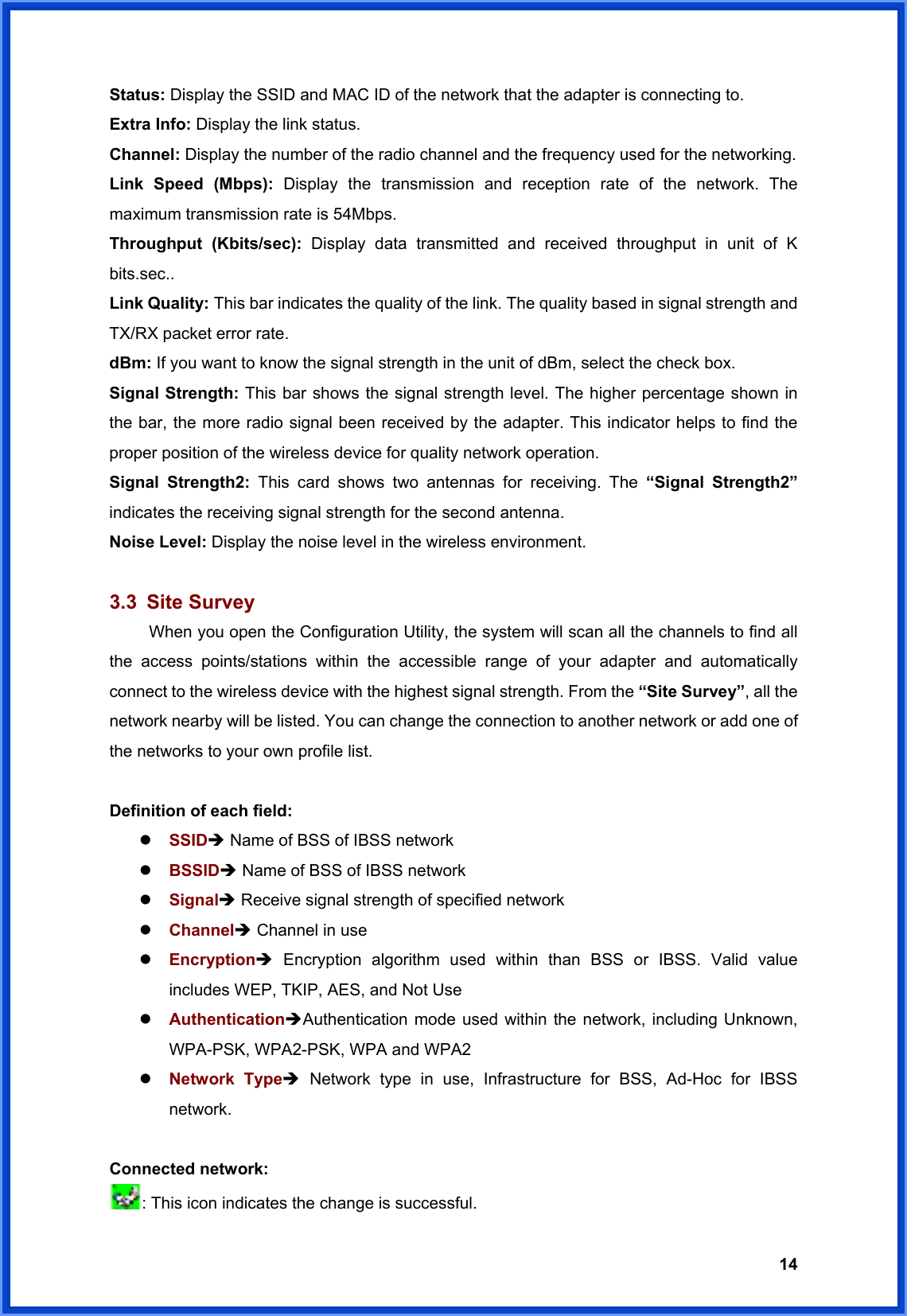  14Status: Display the SSID and MAC ID of the network that the adapter is connecting to. Extra Info: Display the link status. Channel: Display the number of the radio channel and the frequency used for the networking. Link Speed (Mbps): Display the transmission and reception rate of the network. The maximum transmission rate is 54Mbps. Throughput (Kbits/sec): Display data transmitted and received throughput in unit of K bits.sec.. Link Quality: This bar indicates the quality of the link. The quality based in signal strength and TX/RX packet error rate. dBm: If you want to know the signal strength in the unit of dBm, select the check box. Signal Strength: This bar shows the signal strength level. The higher percentage shown in the bar, the more radio signal been received by the adapter. This indicator helps to find the proper position of the wireless device for quality network operation. Signal Strength2: This card shows two antennas for receiving. The “Signal Strength2” indicates the receiving signal strength for the second antenna. Noise Level: Display the noise level in the wireless environment.  3.3 Site Survey  When you open the Configuration Utility, the system will scan all the channels to find all the access points/stations within the accessible range of your adapter and automatically connect to the wireless device with the highest signal strength. From the “Site Survey”, all the network nearby will be listed. You can change the connection to another network or add one of the networks to your own profile list.  Definition of each field: z SSIDÎ Name of BSS of IBSS network z BSSIDÎ Name of BSS of IBSS network z SignalÎ Receive signal strength of specified network z ChannelÎ Channel in use z EncryptionÎ Encryption algorithm used within than BSS or IBSS. Valid value includes WEP, TKIP, AES, and Not Use z AuthenticationÎAuthentication mode used within the network, including Unknown, WPA-PSK, WPA2-PSK, WPA and WPA2 z Network TypeÎ Network type in use, Infrastructure for BSS, Ad-Hoc for IBSS network.  Connected network: : This icon indicates the change is successful. 