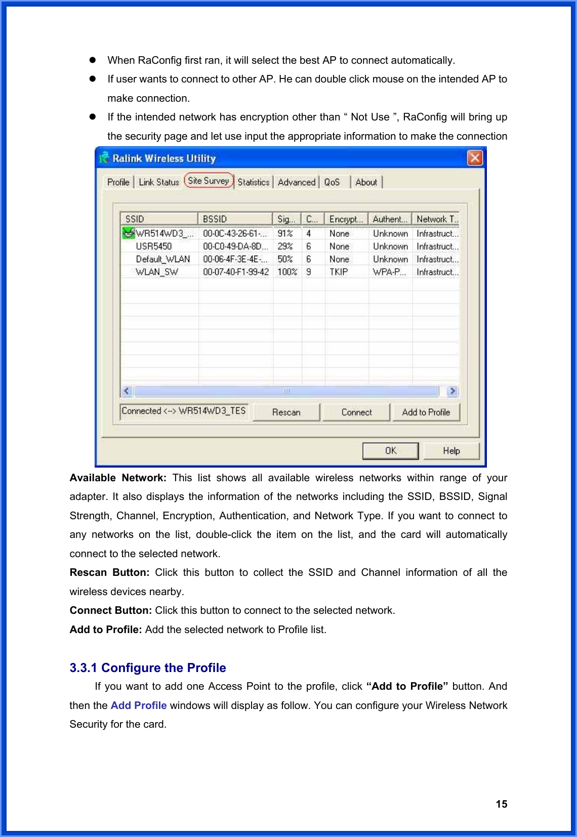  15z  When RaConfig first ran, it will select the best AP to connect automatically. z  If user wants to connect to other AP. He can double click mouse on the intended AP to make connection. z  If the intended network has encryption other than “ Not Use ”, RaConfig will bring up the security page and let use input the appropriate information to make the connection   Available Network: This list shows all available wireless networks within range of your adapter. It also displays the information of the networks including the SSID, BSSID, Signal Strength, Channel, Encryption, Authentication, and Network Type. If you want to connect to any networks on the list, double-click the item on the list, and the card will automatically connect to the selected network.   Rescan Button: Click this button to collect the SSID and Channel information of all the wireless devices nearby.     Connect Button: Click this button to connect to the selected network. Add to Profile: Add the selected network to Profile list.  3.3.1 Configure the Profile   If you want to add one Access Point to the profile, click “Add to Profile” button. And then the Add Profile windows will display as follow. You can configure your Wireless Network Security for the card.   