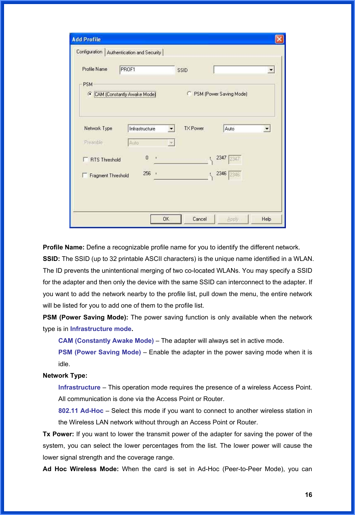  16  Profile Name: Define a recognizable profile name for you to identify the different network. SSID: The SSID (up to 32 printable ASCII characters) is the unique name identified in a WLAN. The ID prevents the unintentional merging of two co-located WLANs. You may specify a SSID for the adapter and then only the device with the same SSID can interconnect to the adapter. If you want to add the network nearby to the profile list, pull down the menu, the entire network will be listed for you to add one of them to the profile list.   PSM (Power Saving Mode): The power saving function is only available when the network type is in Infrastructure mode.  CAM (Constantly Awake Mode) – The adapter will always set in active mode. PSM (Power Saving Mode) – Enable the adapter in the power saving mode when it is idle. Network Type:   Infrastructure – This operation mode requires the presence of a wireless Access Point. All communication is done via the Access Point or Router. 802.11 Ad-Hoc – Select this mode if you want to connect to another wireless station in the Wireless LAN network without through an Access Point or Router. Tx Power: If you want to lower the transmit power of the adapter for saving the power of the system, you can select the lower percentages from the list. The lower power will cause the lower signal strength and the coverage range. Ad Hoc Wireless Mode: When the card is set in Ad-Hoc (Peer-to-Peer Mode), you can 