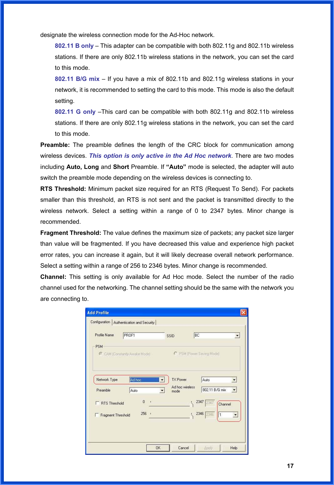  17designate the wireless connection mode for the Ad-Hoc network. 802.11 B only – This adapter can be compatible with both 802.11g and 802.11b wireless stations. If there are only 802.11b wireless stations in the network, you can set the card to this mode. 802.11 B/G mix – If you have a mix of 802.11b and 802.11g wireless stations in your network, it is recommended to setting the card to this mode. This mode is also the default setting. 802.11 G only –This card can be compatible with both 802.11g and 802.11b wireless stations. If there are only 802.11g wireless stations in the network, you can set the card to this mode. Preamble:  The preamble defines the length of the CRC block for communication among wireless devices. This option is only active in the Ad Hoc network. There are two modes including Auto, Long and Short Preamble. If “Auto” mode is selected, the adapter will auto switch the preamble mode depending on the wireless devices is connecting to. RTS Threshold: Minimum packet size required for an RTS (Request To Send). For packets smaller than this threshold, an RTS is not sent and the packet is transmitted directly to the wireless network. Select a setting within a range of 0 to 2347 bytes. Minor change is recommended. Fragment Threshold: The value defines the maximum size of packets; any packet size larger than value will be fragmented. If you have decreased this value and experience high packet error rates, you can increase it again, but it will likely decrease overall network performance. Select a setting within a range of 256 to 2346 bytes. Minor change is recommended. Channel:  This setting is only available for Ad Hoc mode. Select the number of the radio channel used for the networking. The channel setting should be the same with the network you are connecting to.  