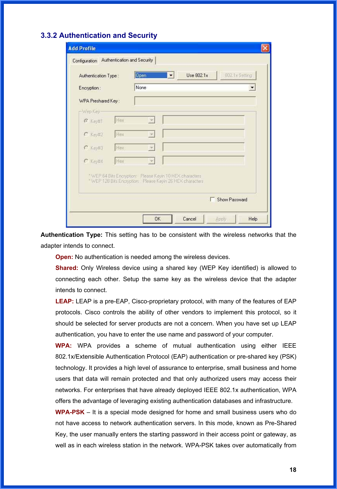  183.3.2 Authentication and Security  Authentication Type: This setting has to be consistent with the wireless networks that the adapter intends to connect. Open: No authentication is needed among the wireless devices. Shared:  Only Wireless device using a shared key (WEP Key identified) is allowed to connecting each other. Setup the same key as the wireless device that the adapter intends to connect. LEAP: LEAP is a pre-EAP, Cisco-proprietary protocol, with many of the features of EAP protocols. Cisco controls the ability of other vendors to implement this protocol, so it should be selected for server products are not a concern. When you have set up LEAP authentication, you have to enter the use name and password of your computer. WPA: WPA provides a scheme of mutual authentication using either IEEE 802.1x/Extensible Authentication Protocol (EAP) authentication or pre-shared key (PSK) technology. It provides a high level of assurance to enterprise, small business and home users that data will remain protected and that only authorized users may access their networks. For enterprises that have already deployed IEEE 802.1x authentication, WPA offers the advantage of leveraging existing authentication databases and infrastructure. WPA-PSK – It is a special mode designed for home and small business users who do not have access to network authentication servers. In this mode, known as Pre-Shared Key, the user manually enters the starting password in their access point or gateway, as well as in each wireless station in the network. WPA-PSK takes over automatically from 