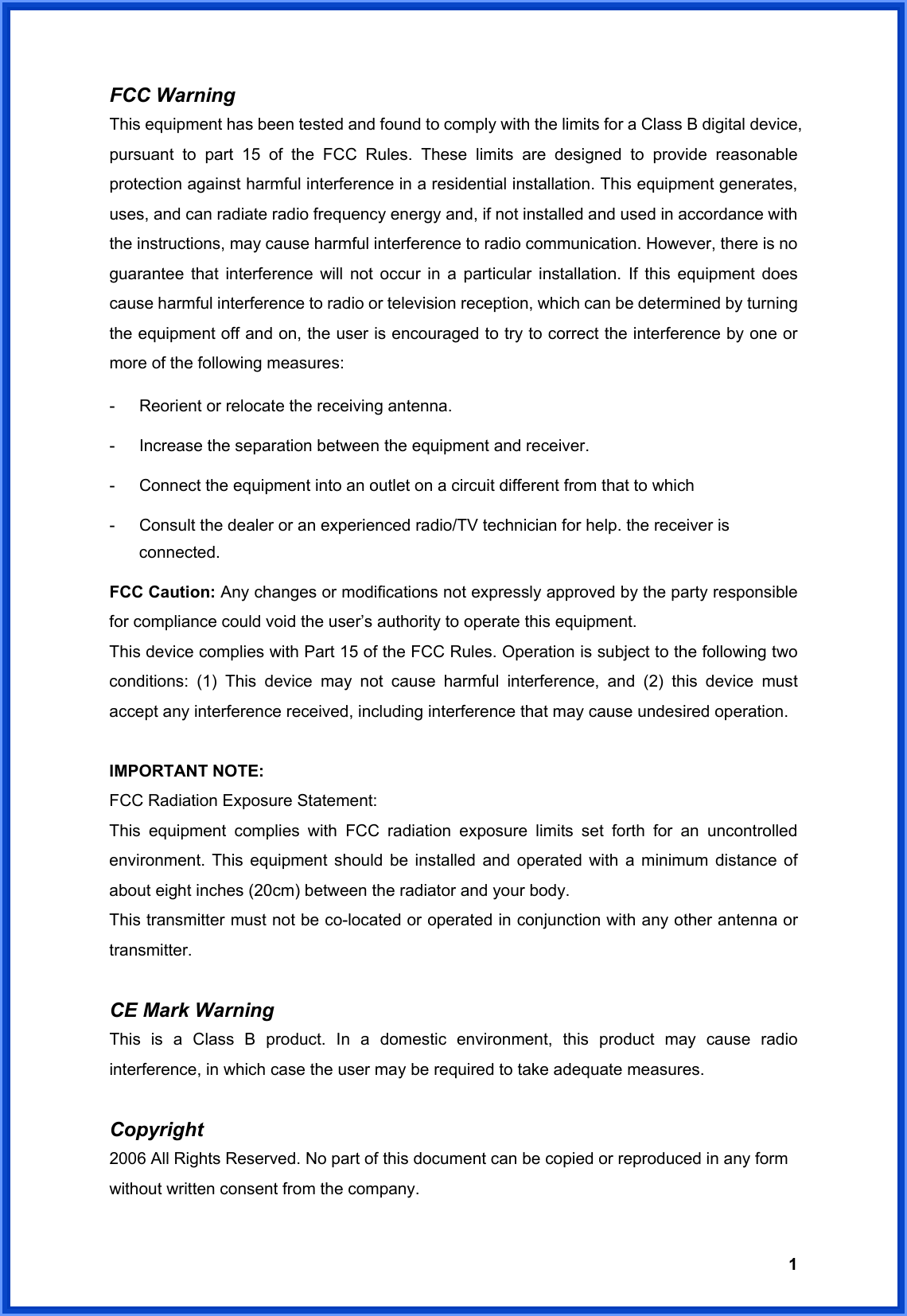  1FCC Warning   This equipment has been tested and found to comply with the limits for a Class B digital device, pursuant to part 15 of the FCC Rules. These limits are designed to provide reasonable protection against harmful interference in a residential installation. This equipment generates, uses, and can radiate radio frequency energy and, if not installed and used in accordance with the instructions, may cause harmful interference to radio communication. However, there is no guarantee that interference will not occur in a particular installation. If this equipment does cause harmful interference to radio or television reception, which can be determined by turning the equipment off and on, the user is encouraged to try to correct the interference by one or more of the following measures: -  Reorient or relocate the receiving antenna. -  Increase the separation between the equipment and receiver. -  Connect the equipment into an outlet on a circuit different from that to which -  Consult the dealer or an experienced radio/TV technician for help. the receiver is connected. FCC Caution: Any changes or modifications not expressly approved by the party responsible for compliance could void the user’s authority to operate this equipment. This device complies with Part 15 of the FCC Rules. Operation is subject to the following two conditions: (1) This device may not cause harmful interference, and (2) this device must accept any interference received, including interference that may cause undesired operation.  IMPORTANT NOTE: FCC Radiation Exposure Statement: This equipment complies with FCC radiation exposure limits set forth for an uncontrolled environment. This equipment should be installed and operated with a minimum distance of about eight inches (20cm) between the radiator and your body.   This transmitter must not be co-located or operated in conjunction with any other antenna or transmitter.  CE Mark Warning This is a Class B product. In a domestic environment, this product may cause radio interference, in which case the user may be required to take adequate measures.  Copyright 2006 All Rights Reserved. No part of this document can be copied or reproduced in any form without written consent from the company.  
