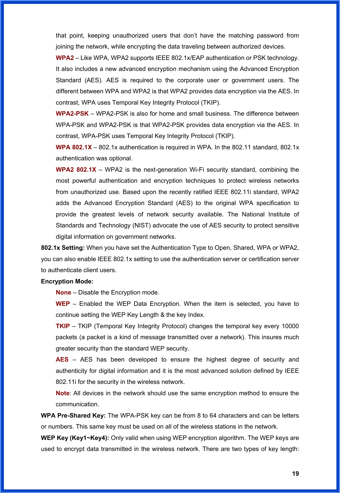  19that point, keeping unauthorized users that don’t have the matching password from joining the network, while encrypting the data traveling between authorized devices. WPA2 – Like WPA, WPA2 supports IEEE 802.1x/EAP authentication or PSK technology. It also includes a new advanced encryption mechanism using the Advanced Encryption Standard (AES). AES is required to the corporate user or government users. The different between WPA and WPA2 is that WPA2 provides data encryption via the AES. In contrast, WPA uses Temporal Key Integrity Protocol (TKIP). WPA2-PSK – WPA2-PSK is also for home and small business. The difference between WPA-PSK and WPA2-PSK is that WPA2-PSK provides data encryption via the AES. In contrast, WPA-PSK uses Temporal Key Integrity Protocol (TKIP). WPA 802.1X – 802.1x authentication is required in WPA. In the 802.11 standard, 802.1x authentication was optional.   WPA2 802.1X – WPA2 is the next-generation Wi-Fi security standard, combining the most powerful authentication and encryption techniques to protect wireless networks from unauthorized use. Based upon the recently ratified IEEE 802.11i standard, WPA2 adds the Advanced Encryption Standard (AES) to the original WPA specification to provide the greatest levels of network security available. The National Institute of Standards and Technology (NIST) advocate the use of AES security to protect sensitive digital information on government networks. 802.1x Setting: When you have set the Authentication Type to Open, Shared, WPA or WPA2, you can also enable IEEE 802.1x setting to use the authentication server or certification server to authenticate client users. Encryption Mode: None – Disable the Encryption mode. WEP  – Enabled the WEP Data Encryption. When the item is selected, you have to continue setting the WEP Key Length &amp; the key Index. TKIP – TKIP (Temporal Key Integrity Protocol) changes the temporal key every 10000 packets (a packet is a kind of message transmitted over a network). This insures much greater security than the standard WEP security. AES  – AES has been developed to ensure the highest degree of security and authenticity for digital information and it is the most advanced solution defined by IEEE 802.11i for the security in the wireless network. Note: All devices in the network should use the same encryption method to ensure the communication. WPA Pre-Shared Key: The WPA-PSK key can be from 8 to 64 characters and can be letters or numbers. This same key must be used on all of the wireless stations in the network. WEP Key (Key1~Key4): Only valid when using WEP encryption algorithm. The WEP keys are used to encrypt data transmitted in the wireless network. There are two types of key length: 