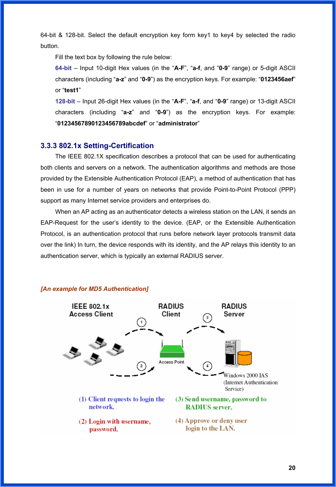  2064-bit &amp; 128-bit. Select the default encryption key form key1 to key4 by selected the radio button.   Fill the text box by following the rule below: 64-bit – Input 10-digit Hex values (in the “A-F”, “a-f, and “0-9” range) or 5-digit ASCII characters (including “a-z” and “0-9”) as the encryption keys. For example: “0123456aef” or “test1” 128-bit – Input 26-digit Hex values (in the “A-F”, “a-f, and “0-9” range) or 13-digit ASCII characters (including “a-z” and “0-9”) as the encryption keys. For example: “01234567890123456789abcdef” or “administrator”  3.3.3 802.1x Setting-Certification  The IEEE 802.1X specification describes a protocol that can be used for authenticating both clients and servers on a network. The authentication algorithms and methods are those provided by the Extensible Authentication Protocol (EAP), a method of authentication that has been in use for a number of years on networks that provide Point-to-Point Protocol (PPP) support as many Internet service providers and enterprises do.   When an AP acting as an authenticator detects a wireless station on the LAN, it sends an EAP-Request for the user’s identity to the device. (EAP, or the Extensible Authentication Protocol, is an authentication protocol that runs before network layer protocols transmit data over the link) In turn, the device responds with its identity, and the AP relays this identity to an authentication server, which is typically an external RADIUS server.   [An example for MD5 Authentication]   