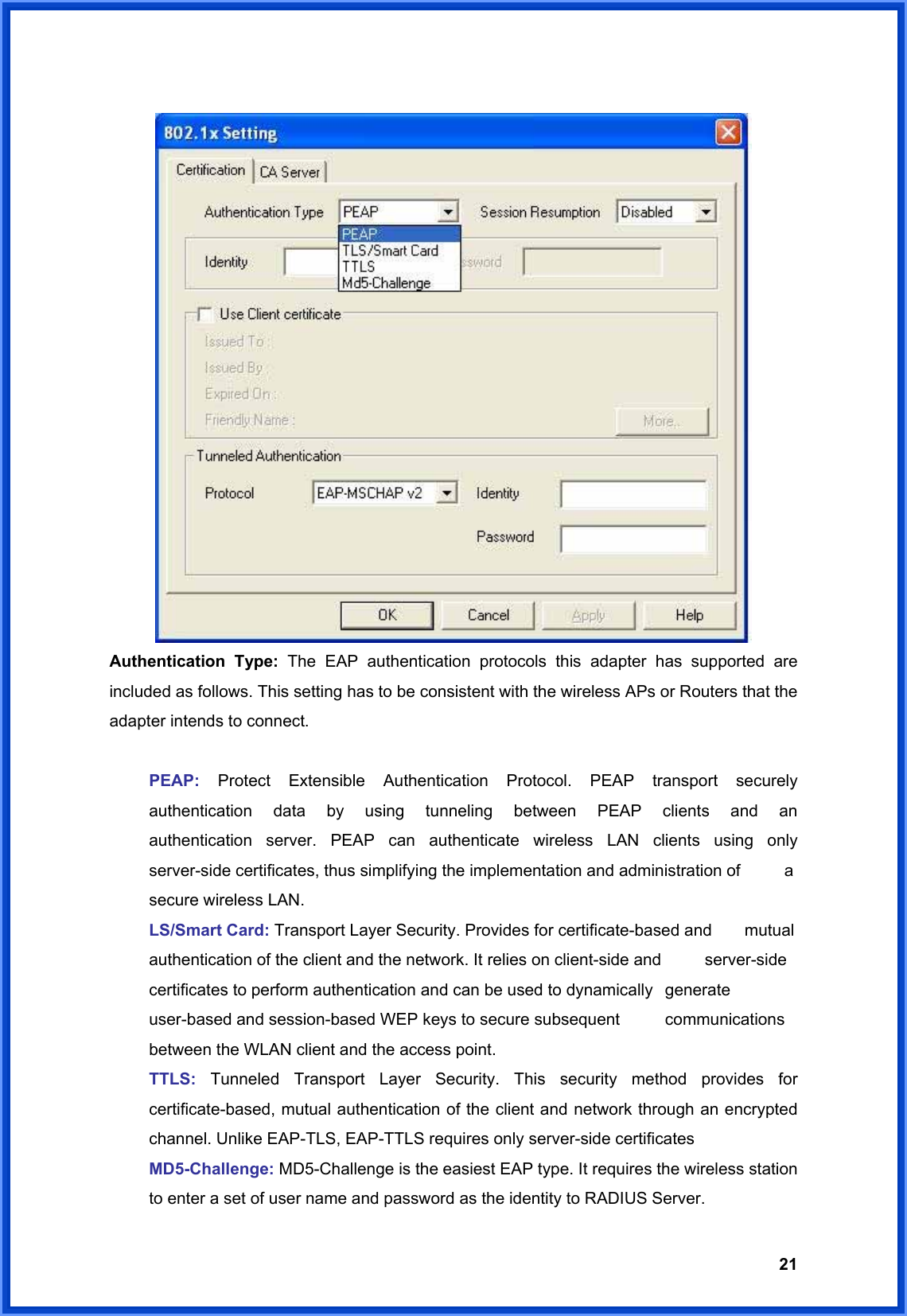  21  Authentication Type: The EAP authentication protocols this adapter has supported are included as follows. This setting has to be consistent with the wireless APs or Routers that the adapter intends to connect.   PEAP: Protect Extensible Authentication Protocol. PEAP transport securely   authentication data by using tunneling between PEAP clients and an    authentication server. PEAP can authenticate wireless LAN clients using only   server-side certificates, thus simplifying the implementation and administration of    a   secure wireless LAN.  LS/Smart Card: Transport Layer Security. Provides for certificate-based and    mutual   authentication of the client and the network. It relies on client-side and    server-side   certificates to perform authentication and can be used to dynamically   generate   user-based and session-based WEP keys to secure subsequent    communications   between the WLAN client and the access point.  TTLS:  Tunneled Transport Layer Security. This security method provides for  certificate-based, mutual authentication of the client and network through an encrypted   channel. Unlike EAP-TLS, EAP-TTLS requires only server-side certificates  MD5-Challenge: MD5-Challenge is the easiest EAP type. It requires the wireless station   to enter a set of user name and password as the identity to RADIUS Server. 