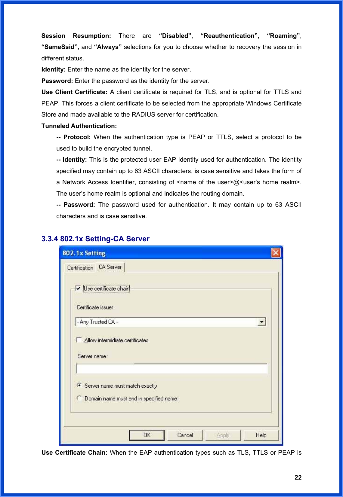  22Session Resumption: There are “Disabled”,  “Reauthentication”,  “Roaming”, “SameSsid”, and “Always” selections for you to choose whether to recovery the session in different status. Identity: Enter the name as the identity for the server. Password: Enter the password as the identity for the server. Use Client Certificate: A client certificate is required for TLS, and is optional for TTLS and PEAP. This forces a client certificate to be selected from the appropriate Windows Certificate Store and made available to the RADIUS server for certification. Tunneled Authentication:  -- Protocol: When the authentication type is PEAP or TTLS, select a protocol to be   used to build the encrypted tunnel.  -- Identity: This is the protected user EAP Identity used for authentication. The identity   specified may contain up to 63 ASCII characters, is case sensitive and takes the form of   a Network Access Identifier, consisting of &lt;name of the user&gt;@&lt;user’s home realm&gt;.   The user’s home realm is optional and indicates the routing domain.  -- Password: The password used for authentication. It may contain up to 63 ASCII   characters and is case sensitive.  3.3.4 802.1x Setting-CA Server  Use Certificate Chain: When the EAP authentication types such as TLS, TTLS or PEAP is 